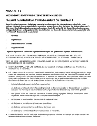 ABSCHNITT 5

MICROSOFT-SOFTWARE-LIZENZBESTIMMUNGEN

Microsoft Remotedesktop-Verbindungsclient für Macintosh 2
Diese Lizenzbestimmungen sind ein Vertrag zwischen Ihnen und der Microsoft Corporation (oder einer
anderen Microsoft-Konzerngesellschaft, wenn diese an dem Ort, an dem Sie leben, die Software lizenziert).
Bitte lesen Sie die Lizenzbestimmungen aufmerksam durch. Sie gelten für die diesen Lizenzbestimmungen
beiliegende Software und gegebenenfalls für die Medien, auf denen Sie diese erhalten haben, sowie für alle
von Microsoft diesbezüglich angebotenen

•       Updates

•       Ergänzungen

•       Internetbasierten Dienste

•       Supportservices.

Liegen letztgenannten Elementen eigene Bestimmungen bei, gelten diese eigenen Bestimmungen.

DURCH DIE VERWENDUNG DER SOFTWARE ERKENNEN SIE DIESE BESTIMMUNGEN AN. FALLS SIE DIE
BESTIMMUNGEN NICHT AKZEPTIEREN, SIND SIE NICHT BERECHTIGT, DIE SOFTWARE ZU VERWENDEN.

WENN SIE DIESE LIZENZBESTIMMUNGEN EINHALTEN, HABEN SIE DIE NACHFOLGEND AUFGEFÜHRTEN RECHTE
FÜR JEDE LIZENZ, DIE SIE ERWERBEN.

1. RECHTE ZUR INSTALLATION UND NUTZUNG. Sie sind berechtigt, eine Kopie der Software auf Ihrem Gerät zu
   installieren und zu verwenden.

2. GÜLTIGKEITSBEREICH DER LIZENZ. Die Software wird lizenziert, nicht verkauft. Dieser Vertrag gibt Ihnen nur einige
   Rechte zur Verwendung der Software. Microsoft behält sich alle anderen Rechte vor. Sie dürfen die Software nur wie
   in diesem Vertrag ausdrücklich gestattet verwenden, es sei denn, das anwendbare Recht gibt Ihnen ungeachtet dieser
   Einschränkung umfassendere Rechte. Dabei sind Sie verpflichtet, alle technischen Beschränkungen der Software
   einzuhalten, die Ihnen nur spezielle Verwendungen gestatten. Sie sind nicht dazu berechtigt:

    ⁃   technische Beschränkungen der Software zu umgehen

    ⁃   die Software zurückzuentwickeln (Reverse Engineering), zu dekompilieren oder zu disassemblieren, es sei denn,
        dass (und nur insoweit) es das anwendbare Recht ungeachtet dieser Einschränkung ausdrücklich gestattet

    ⁃   eine größere Anzahl von Kopien der Software als in diesem Vertrag angegeben oder vom anwendbaren Recht
        ungeachtet dieser Einschränkung ausdrücklich gestattet anzufertigen

    ⁃   die Software zu veröffentlichen, damit andere sie kopieren können

    ⁃   die Software zu vermieten, zu verleasen oder zu verleihen

    ⁃   die Software oder diesen Vertrag an Dritte zu übertragen oder

    ⁃   die Software für kommerzielle Software-Hostingdienste zu verwenden.

3. SICHERUNGSKOPIE. Sie sind berechtigt, eine Sicherungskopie der Software anzufertigen. Sie dürfen diese nur zur
   erneuten Installation der Software verwenden.
 