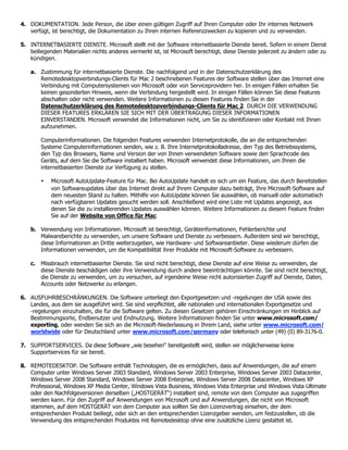 4. DOKUMENTATION. Jede Person, die über einen gültigen Zugriff auf Ihren Computer oder Ihr internes Netzwerk
   verfügt, ist berechtigt, die Dokumentation zu Ihren internen Referenzzwecken zu kopieren und zu verwenden.

5. INTERNETBASIERTE DIENSTE. Microsoft stellt mit der Software internetbasierte Dienste bereit. Sofern in einem Dienst
   beiliegenden Materialien nichts anderes vermerkt ist, ist Microsoft berechtigt, diese Dienste jederzeit zu ändern oder zu
   kündigen.

    a. Zustimmung für internetbasierte Dienste. Die nachfolgend und in der Datenschutzerklärung des
       Remotedesktopverbindungs-Clients für Mac 2 beschriebenen Features der Software stellen über das Internet eine
       Verbindung mit Computersystemen von Microsoft oder von Serviceprovidern her. In einigen Fällen erhalten Sie
       keinen gesonderten Hinweis, wenn die Verbindung hergestellt wird. In einigen Fällen können Sie diese Features
       abschalten oder nicht verwenden. Weitere Informationen zu diesen Features finden Sie in der
       Datenschutzerklärung des Remotedesktopverbindungs-Clients für Mac 2. DURCH DIE VERWENDUNG
       DIESER FEATURES ERKLÄREN SIE SICH MIT DER ÜBERTRAGUNG DIESER INFORMATIONEN
       EINVERSTANDEN. Microsoft verwendet die Informationen nicht, um Sie zu identifizieren oder Kontakt mit Ihnen
       aufzunehmen.

        Computerinformationen. Die folgenden Features verwenden Internetprotokolle, die an die entsprechenden
        Systeme Computerinformationen senden, wie z. B. Ihre Internetprotokolladresse, den Typ des Betriebssystems,
        den Typ des Browsers, Name und Version der von Ihnen verwendeten Software sowie den Sprachcode des
        Geräts, auf dem Sie die Software installiert haben. Microsoft verwendet diese Informationen, um Ihnen die
        internetbasierten Dienste zur Verfügung zu stellen.

        •   Microsoft AutoUpdate-Feature für Mac. Bei AutoUpdate handelt es sich um ein Feature, das durch Bereitstellen
            von Softwareupdates über das Internet direkt auf Ihrem Computer dazu beiträgt, Ihre Microsoft-Software auf
            dem neuesten Stand zu halten. Mithilfe von AutoUpdate können Sie auswählen, ob manuell oder automatisch
            nach verfügbaren Updates gesucht werden soll. Anschließend wird eine Liste mit Updates angezeigt, aus
            denen Sie die zu installierenden Updates auswählen können. Weitere Informationen zu diesem Feature finden
            Sie auf der Website von Office für Mac.

    b. Verwendung von Informationen. Microsoft ist berechtigt, Geräteinformationen, Fehlerberichte und
       Malwareberichte zu verwenden, um unsere Software und Dienste zu verbessern. Außerdem sind wir berechtigt,
       diese Informationen an Dritte weiterzugeben, wie Hardware- und Softwareanbieter. Diese wiederum dürfen die
       Informationen verwenden, um die Kompatibilität ihrer Produkte mit Microsoft-Software zu verbessern.

    c. Missbrauch internetbasierter Dienste. Sie sind nicht berechtigt, diese Dienste auf eine Weise zu verwenden, die
       diese Dienste beschädigen oder ihre Verwendung durch andere beeinträchtigen könnte. Sie sind nicht berechtigt,
       die Dienste zu verwenden, um zu versuchen, auf irgendeine Weise nicht autorisierten Zugriff auf Dienste, Daten,
       Accounts oder Netzwerke zu erlangen.

6. AUSFUHRBESCHRÄNKUNGEN. Die Software unterliegt den Exportgesetzen und -regelungen der USA sowie des
   Landes, aus dem sie ausgeführt wird. Sie sind verpflichtet, alle nationalen und internationalen Exportgesetze und
   -regelungen einzuhalten, die für die Software gelten. Zu diesen Gesetzen gehören Einschränkungen im Hinblick auf
   Bestimmungsorte, Endbenutzer und Endnutzung. Weitere Informationen finden Sie unter www.microsoft.com/
   exporting, oder wenden Sie sich an die Microsoft-Niederlassung in Ihrem Land, siehe unter www.microsoft.com/
   worldwide oder für Deutschland unter www.microsoft.com/germany oder telefonisch unter (49) (0) 89-3176-0.

7. SUPPORTSERVICES. Da diese Software „wie besehen“ bereitgestellt wird, stellen wir möglicherweise keine
   Supportservices für sie bereit.

8. REMOTEDESKTOP. Die Software enthält Technologien, die es ermöglichen, dass auf Anwendungen, die auf einem
   Computer unter Windows Server 2003 Standard, Windows Server 2003 Enterprise, Windows Server 2003 Datacenter,
   Windows Server 2008 Standard, Windows Server 2008 Enterprise, Windows Server 2008 Datacenter, Windows XP
   Professional, Windows XP Media Center, Windows Vista Business, Windows Vista Enterprise und Windows Vista Ultimate
   oder den Nachfolgeversionen derselben („HOSTGERÄT“) installiert sind, remote von dem Computer aus zugegriffen
   werden kann. Für den Zugriff auf Anwendungen von Microsoft und auf Anwendungen, die nicht von Microsoft
   stammen, auf dem HOSTGERÄT von dem Computer aus sollten Sie den Lizenzvertrag einsehen, der dem
   entsprechenden Produkt beiliegt, oder sich an den entsprechenden Lizenzgeber wenden, um festzustellen, ob die
   Verwendung des entsprechenden Produktes mit Remotedesktop ohne eine zusätzliche Lizenz gestattet ist.
 