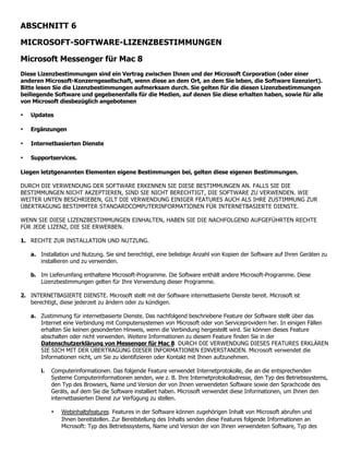 ABSCHNITT 6

MICROSOFT-SOFTWARE-LIZENZBESTIMMUNGEN

Microsoft Messenger für Mac 8
Diese Lizenzbestimmungen sind ein Vertrag zwischen Ihnen und der Microsoft Corporation (oder einer
anderen Microsoft-Konzerngesellschaft, wenn diese an dem Ort, an dem Sie leben, die Software lizenziert).
Bitte lesen Sie die Lizenzbestimmungen aufmerksam durch. Sie gelten für die diesen Lizenzbestimmungen
beiliegende Software und gegebenenfalls für die Medien, auf denen Sie diese erhalten haben, sowie für alle
von Microsoft diesbezüglich angebotenen

•   Updates

•   Ergänzungen

•   Internetbasierten Dienste

•   Supportservices.

Liegen letztgenannten Elementen eigene Bestimmungen bei, gelten diese eigenen Bestimmungen.

DURCH DIE VERWENDUNG DER SOFTWARE ERKENNEN SIE DIESE BESTIMMUNGEN AN. FALLS SIE DIE
BESTIMMUNGEN NICHT AKZEPTIEREN, SIND SIE NICHT BERECHTIGT, DIE SOFTWARE ZU VERWENDEN. WIE
WEITER UNTEN BESCHRIEBEN, GILT DIE VERWENDUNG EINIGER FEATURES AUCH ALS IHRE ZUSTIMMUNG ZUR
ÜBERTRAGUNG BESTIMMTER STANDARDCOMPUTERINFORMATIONEN FÜR INTERNETBASIERTE DIENSTE.

WENN SIE DIESE LIZENZBESTIMMUNGEN EINHALTEN, HABEN SIE DIE NACHFOLGEND AUFGEFÜHRTEN RECHTE
FÜR JEDE LIZENZ, DIE SIE ERWERBEN.

1. RECHTE ZUR INSTALLATION UND NUTZUNG.

    a. Installation und Nutzung. Sie sind berechtigt, eine beliebige Anzahl von Kopien der Software auf Ihren Geräten zu
       installieren und zu verwenden.

    b. Im Lieferumfang enthaltene Microsoft-Programme. Die Software enthält andere Microsoft-Programme. Diese
       Lizenzbestimmungen gelten für Ihre Verwendung dieser Programme.

2. INTERNETBASIERTE DIENSTE. Microsoft stellt mit der Software internetbasierte Dienste bereit. Microsoft ist
   berechtigt, diese jederzeit zu ändern oder zu kündigen.

    a. Zustimmung für internetbasierte Dienste. Das nachfolgend beschriebene Feature der Software stellt über das
       Internet eine Verbindung mit Computersystemen von Microsoft oder von Serviceprovidern her. In einigen Fällen
       erhalten Sie keinen gesonderten Hinweis, wenn die Verbindung hergestellt wird. Sie können dieses Feature
       abschalten oder nicht verwenden. Weitere Informationen zu diesem Feature finden Sie in der
       Datenschutzerklärung von Messenger für Mac 8. DURCH DIE VERWENDUNG DIESES FEATURES ERKLÄREN
       SIE SICH MIT DER ÜBERTRAGUNG DIESER INFORMATIONEN EINVERSTANDEN. Microsoft verwendet die
       Informationen nicht, um Sie zu identifizieren oder Kontakt mit Ihnen aufzunehmen.

        i.   Computerinformationen. Das folgende Feature verwendet Internetprotokolle, die an die entsprechenden
             Systeme Computerinformationen senden, wie z. B. Ihre Internetprotokolladresse, den Typ des Betriebssystems,
             den Typ des Browsers, Name und Version der von Ihnen verwendeten Software sowie den Sprachcode des
             Geräts, auf dem Sie die Software installiert haben. Microsoft verwendet diese Informationen, um Ihnen den
             internetbasierten Dienst zur Verfügung zu stellen.

             •   Webinhaltsfeatures. Features in der Software können zugehörigen Inhalt von Microsoft abrufen und
                 Ihnen bereitstellen. Zur Bereitstellung des Inhalts senden diese Features folgende Informationen an
                 Microsoft: Typ des Betriebssystems, Name und Version der von Ihnen verwendeten Software, Typ des
 