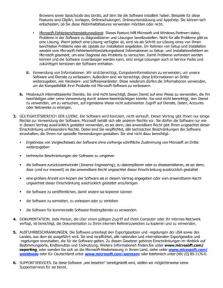 Browsers sowie Sprachcode des Geräts, auf dem Sie die Software installiert haben. Beispiele für diese
               Features sind ClipArt, Vorlagen, Onlineschulungen, Onlineunterstützung und Appshelp. Sie können sich
               entscheiden, ob Sie diese Webinhaltsfeatures verwenden möchten oder nicht.

           •   Microsoft-Fehlerberichterstattungsdienst. Dieses Feature hilft Microsoft und Windows-Partnern dabei,
               Probleme in der Software zu diagnostizieren und Lösungen bereitzustellen. Nicht für alle Probleme gibt es
               eine Lösung. Wenn jedoch eine Lösung verfügbar ist, wird sie als Schritt zur Lösung eines von Ihnen
               berichteten Problems oder als Update zur Installation angeboten. Im Rahmen von Setup und Installation
               werden vom Microsoft-Fehlerberichterstattungsdienst Informationen zu Setup- und Installationsfehlern an
               Microsoft gesendet, um eine Diagnose des Problems zu versuchen. Damit Probleme verhindert werden
               können und die Software zuverlässiger werden kann, sind einige Lösungen auch in Service Packs und
               zukünftigen Versionen der Software enthalten.

       ii. Verwendung von Informationen. Wir sind berechtigt, Computerinformationen zu verwenden, um unsere
           Software und Dienste zu verbessern. Außerdem sind wir berechtigt, diese Informationen an Dritte
           weiterzugeben, wie Hardware- und Softwareanbieter. Diese wiederum dürfen die Informationen verwenden,
           um die Kompatibilität ihrer Produkte mit Microsoft-Software zu verbessern.

   b. Missbrauch internetbasierter Dienste. Sie sind nicht berechtigt, diesen Dienst auf eine Weise zu verwenden, die ihn
      beschädigen oder seine Verwendung durch andere beeinträchtigen könnte. Sie sind nicht berechtigt, den Dienst
      zu verwenden, um zu versuchen, auf irgendeine Weise nicht autorisierten Zugriff auf Dienste, Daten, Accounts
      oder Netzwerke zu erlangen.

3. GÜLTIGKEITSBEREICH DER LIZENZ. Die Software wird lizenziert, nicht verkauft. Dieser Vertrag gibt Ihnen nur einige
   Rechte zur Verwendung der Software. Microsoft behält sich alle anderen Rechte vor. Sie dürfen die Software nur wie
   in diesem Vertrag ausdrücklich gestattet verwenden, es sei denn, das anwendbare Recht gibt Ihnen ungeachtet dieser
   Einschränkung umfassendere Rechte. Dabei sind Sie verpflichtet, alle technischen Beschränkungen der Software
   einzuhalten, die Ihnen nur spezielle Verwendungen gestatten. Sie sind nicht dazu berechtigt:

   •   Ergebnisse von Vergleichstests der Software ohne vorherige schriftliche Zustimmung von Microsoft an Dritte
       weiterzugeben

   •   technische Beschränkungen der Software zu umgehen

   •   die Software zurückzuentwickeln (Reverse Engineering), zu dekompilieren oder zu disassemblieren, es sei denn,
       dass (und nur insoweit) es das anwendbare Recht ungeachtet dieser Einschränkung ausdrücklich gestattet

   •   eine größere Anzahl von Kopien der Software als in diesem Vertrag angegeben oder vom anwendbaren Recht
       ungeachtet dieser Einschränkung ausdrücklich gestattet anzufertigen

   •   die Software zu veröffentlichen, damit andere sie kopieren können

   •   die Software zu vermieten, zu verleasen oder zu verleihen

   •   die Software für kommerzielle Software-Hostingdienste zu verwenden.

4. DOKUMENTATION. Jede Person, die über einen gültigen Zugriff auf Ihren Computer oder Ihr internes Netzwerk
   verfügt, ist berechtigt, die Dokumentation zu Ihren internen Referenzzwecken zu kopieren und zu verwenden.

5. AUSFUHRBESCHRÄNKUNGEN. Die Software unterliegt den Exportgesetzen und -regelungen der USA sowie des
   Landes, aus dem sie ausgeführt wird. Sie sind verpflichtet, alle nationalen und internationalen Exportgesetze und
   -regelungen einzuhalten, die für die Software gelten. Zu diesen Gesetzen gehören Einschränkungen im Hinblick auf
   Bestimmungsorte, Endbenutzer und Endnutzung. Weitere Informationen finden Sie unter www.microsoft.com/
   exporting, oder wenden Sie sich an die Microsoft-Niederlassung in Ihrem Land, siehe unter www.microsoft.com/
   worldwide oder für Deutschland unter www.microsoft.com/germany oder telefonisch unter (49) (0) 89-3176-0.

6. SUPPORTSERVICES. Da diese Software „wie besehen“ bereitgestellt wird, stellen wir möglicherweise keine
   Supportservices für sie bereit.
 
