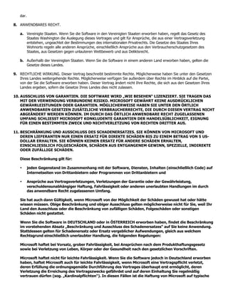 dar.

8. ANWENDBARES RECHT.

   a. Vereinigte Staaten. Wenn Sie die Software in den Vereinigten Staaten erworben haben, regelt das Gesetz des
      Staates Washington die Auslegung dieses Vertrages und gilt für Ansprüche, die aus einer Vertragsverletzung
      entstehen, ungeachtet der Bestimmungen des internationalen Privatrechts. Die Gesetze des Staates Ihres
      Wohnorts regeln alle anderen Ansprüche, einschließlich Ansprüche aus den Verbraucherschutzgesetzen des
      Staates, aus Gesetzen gegen unlauteren Wettbewerb und aus Deliktsrecht.

   b. Außerhalb der Vereinigten Staaten. Wenn Sie die Software in einem anderen Land erworben haben, gelten die
      Gesetze dieses Landes.

9. RECHTLICHE WIRKUNG. Dieser Vertrag beschreibt bestimmte Rechte. Möglicherweise haben Sie unter den Gesetzen
   Ihres Landes weitergehende Rechte. Möglicherweise verfügen Sie außerdem über Rechte im Hinblick auf die Partei,
   von der Sie die Software erworben haben. Dieser Vertrag ändert nicht Ihre Rechte, die sich aus den Gesetzen Ihres
   Landes ergeben, sofern die Gesetze Ihres Landes dies nicht zulassen.

10. AUSSCHLUSS VON GARANTIEN. DIE SOFTWARE WIRD „WIE BESEHEN“ LIZENZIERT. SIE TRAGEN DAS
    MIT DER VERWENDUNG VERBUNDENE RISIKO. MICROSOFT GEWÄHRT KEINE AUSDRÜCKLICHEN
    GEWÄHRLEISTUNGEN ODER GARANTIEN. MÖGLICHERWEISE HABEN SIE UNTER DEN ÖRTLICH
    ANWENDBAREN GESETZEN ZUSÄTZLICHE VERBRAUCHERRECHTE, DIE DURCH DIESEN VERTRAG NICHT
    ABGEÄNDERT WERDEN KÖNNEN. IM DURCH DAS ÖRTLICH ANWENDBARE RECHT ZUGELASSENEN
    UMFANG SCHLIESST MICROSOFT KONKLUDENTE GARANTIEN DER HANDELSÜBLICHKEIT, EIGNUNG
    FÜR EINEN BESTIMMTEN ZWECK UND NICHTVERLETZUNG VON RECHTEN DRITTER AUS.

11. BESCHRÄNKUNG UND AUSSCHLUSS DES SCHADENERSATZES. SIE KÖNNEN VON MICROSOFT UND
    DEREN LIEFERANTEN NUR EINEN ERSATZ FÜR DIREKTE SCHÄDEN BIS ZU EINEM BETRAG VON 5 US-
    DOLLAR ERHALTEN. SIE KÖNNEN KEINEN ERSATZ FÜR ANDERE SCHÄDEN ERHALTEN,
    EINSCHLIESSLICH FOLGESCHÄDEN, SCHÄDEN AUS ENTGANGENEM GEWINN, SPEZIELLE, INDIREKTE
    ODER ZUFÄLLIGE SCHÄDEN.

   Diese Beschränkung gilt für:

   •      jeden Gegenstand im Zusammenhang mit der Software, Diensten, Inhalten (einschließlich Code) auf
          Internetseiten von Drittanbietern oder Programmen von Drittanbietern und

   •      Ansprüche aus Vertragsverletzungen, Verletzungen der Garantie oder der Gewährleistung,
          verschuldensunabhängiger Haftung, Fahrlässigkeit oder anderen unerlaubten Handlungen im durch
          das anwendbare Recht zugelassenen Umfang.

   Sie hat auch dann Gültigkeit, wenn Microsoft von der Möglichkeit der Schäden gewusst hat oder hätte
   wissen müssen. Obige Beschränkung und obiger Ausschluss gelten möglicherweise nicht für Sie, weil Ihr
   Land den Ausschluss oder die Beschränkung von zufälligen Schäden, Folgeschäden oder sonstigen
   Schäden nicht gestattet.

   Wenn Sie die Software in DEUTSCHLAND oder in ÖSTERREICH erworben haben, findet die Beschränkung
   im vorstehenden Absatz „Beschränkung und Ausschluss des Schadenersatzes“ auf Sie keine Anwendung.
   Stattdessen gelten für Schadenersatz oder Ersatz vergeblicher Aufwendungen, gleich aus welchem
   Rechtsgrund einschließlich unerlaubter Handlung, die folgenden Regelungen:

   Microsoft haftet bei Vorsatz, grober Fahrlässigkeit, bei Ansprüchen nach dem Produkthaftungsgesetz
   sowie bei Verletzung von Leben, Körper oder der Gesundheit nach den gesetzlichen Vorschriften.

   Microsoft haftet nicht für leichte Fahrlässigkeit. Wenn Sie die Software jedoch in Deutschland erworben
   haben, haftet Microsoft auch für leichte Fahrlässigkeit, wenn Microsoft eine Vertragspflicht verletzt,
   deren Erfüllung die ordnungsgemäße Durchführung des Vertrages überhaupt erst ermöglicht, deren
   Verletzung die Erreichung des Vertragszwecks gefährdet und auf deren Einhaltung Sie regelmäßig
   vertrauen dürfen (sog. „Kardinalpflichten“). In diesen Fällen ist die Haftung von Microsoft auf typische
 