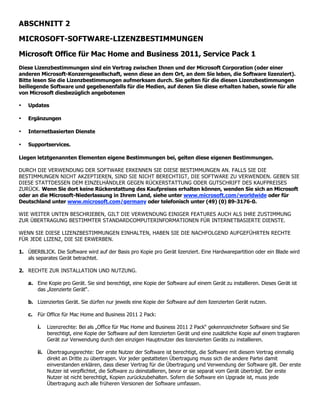 ABSCHNITT 2

MICROSOFT-SOFTWARE-LIZENZBESTIMMUNGEN

Microsoft Office für Mac Home and Business 2011, Service Pack 1
Diese Lizenzbestimmungen sind ein Vertrag zwischen Ihnen und der Microsoft Corporation (oder einer
anderen Microsoft-Konzerngesellschaft, wenn diese an dem Ort, an dem Sie leben, die Software lizenziert).
Bitte lesen Sie die Lizenzbestimmungen aufmerksam durch. Sie gelten für die diesen Lizenzbestimmungen
beiliegende Software und gegebenenfalls für die Medien, auf denen Sie diese erhalten haben, sowie für alle
von Microsoft diesbezüglich angebotenen

•   Updates

•   Ergänzungen

•   Internetbasierten Dienste

•   Supportservices.

Liegen letztgenannten Elementen eigene Bestimmungen bei, gelten diese eigenen Bestimmungen.

DURCH DIE VERWENDUNG DER SOFTWARE ERKENNEN SIE DIESE BESTIMMUNGEN AN. FALLS SIE DIE
BESTIMMUNGEN NICHT AKZEPTIEREN, SIND SIE NICHT BERECHTIGT, DIE SOFTWARE ZU VERWENDEN. GEBEN SIE
DIESE STATTDESSEN DEM EINZELHÄNDLER GEGEN RÜCKERSTATTUNG ODER GUTSCHRIFT DES KAUFPREISES
ZURÜCK. Wenn Sie dort keine Rückerstattung des Kaufpreises erhalten können, wenden Sie sich an Microsoft
oder an die Microsoft-Niederlassung in Ihrem Land, siehe unter www.microsoft.com/worldwide oder für
Deutschland unter www.microsoft.com/germany oder telefonisch unter (49) (0) 89-3176-0.

WIE WEITER UNTEN BESCHRIEBEN, GILT DIE VERWENDUNG EINIGER FEATURES AUCH ALS IHRE ZUSTIMMUNG
ZUR ÜBERTRAGUNG BESTIMMTER STANDARDCOMPUTERINFORMATIONEN FÜR INTERNETBASIERTE DIENSTE.

WENN SIE DIESE LIZENZBESTIMMUNGEN EINHALTEN, HABEN SIE DIE NACHFOLGEND AUFGEFÜHRTEN RECHTE
FÜR JEDE LIZENZ, DIE SIE ERWERBEN.

1. ÜBERBLICK. Die Software wird auf der Basis pro Kopie pro Gerät lizenziert. Eine Hardwarepartition oder ein Blade wird
   als separates Gerät betrachtet.

2. RECHTE ZUR INSTALLATION UND NUTZUNG.

    a. Eine Kopie pro Gerät. Sie sind berechtigt, eine Kopie der Software auf einem Gerät zu installieren. Dieses Gerät ist
       das „lizenzierte Gerät“.

    b. Lizenziertes Gerät. Sie dürfen nur jeweils eine Kopie der Software auf dem lizenzierten Gerät nutzen.

    c. Für Office für Mac Home and Business 2011 2 Pack:

        i.   Lizenzrechte: Bei als „Office für Mac Home and Business 2011 2 Pack“ gekennzeichneter Software sind Sie
             berechtigt, eine Kopie der Software auf dem lizenzierten Gerät und eine zusätzliche Kopie auf einem tragbaren
             Gerät zur Verwendung durch den einzigen Hauptnutzer des lizenzierten Geräts zu installieren.

        ii. Übertragungsrechte: Der erste Nutzer der Software ist berechtigt, die Software mit diesem Vertrag einmalig
            direkt an Dritte zu übertragen. Vor jeder gestatteten Übertragung muss sich die andere Partei damit
            einverstanden erklären, dass dieser Vertrag für die Übertragung und Verwendung der Software gilt. Der erste
            Nutzer ist verpflichtet, die Software zu deinstallieren, bevor er sie separat vom Gerät überträgt. Der erste
            Nutzer ist nicht berechtigt, Kopien zurückzubehalten. Sofern die Software ein Upgrade ist, muss jede
            Übertragung auch alle früheren Versionen der Software umfassen.
 