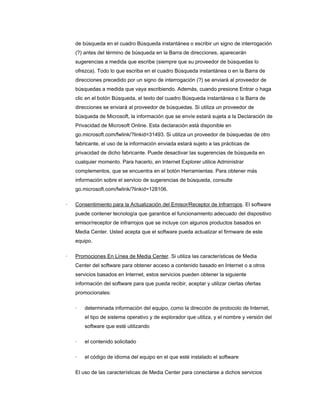 de búsqueda en el cuadro Búsqueda instantánea o escribir un signo de interrogación
    (?) antes del término de búsqueda en la Barra de direcciones, aparecerán
    sugerencias a medida que escribe (siempre que su proveedor de búsquedas lo
    ofrezca). Todo lo que escriba en el cuadro Búsqueda instantánea o en la Barra de
    direcciones precedido por un signo de interrogación (?) se enviará al proveedor de
    búsquedas a medida que vaya escribiendo. Además, cuando presione Entrar o haga
    clic en el botón Búsqueda, el texto del cuadro Búsqueda instantánea o la Barra de
    direcciones se enviará al proveedor de búsquedas. Si utiliza un proveedor de
    búsqueda de Microsoft, la información que se envíe estará sujeta a la Declaración de
    Privacidad de Microsoft Online. Esta declaración está disponible en
    go.microsoft.com/fwlink/?linkid=31493. Si utiliza un proveedor de búsquedas de otro
    fabricante, el uso de la información enviada estará sujeto a las prácticas de
    privacidad de dicho fabricante. Puede desactivar las sugerencias de búsqueda en
    cualquier momento. Para hacerlo, en Internet Explorer utilice Administrar
    complementos, que se encuentra en el botón Herramientas. Para obtener más
    información sobre el servicio de sugerencias de búsqueda, consulte
    go.microsoft.com/fwlink/?linkid=128106.

·   Consentimiento para la Actualización del Emisor/Receptor de Infrarrojos. El software
    puede contener tecnología que garantice el funcionamiento adecuado del dispositivo
    emisor/receptor de infrarrojos que se incluye con algunos productos basados en
    Media Center. Usted acepta que el software pueda actualizar el firmware de este
    equipo.

·   Promociones En Línea de Media Center. Si utiliza las características de Media
    Center del software para obtener acceso a contenido basado en Internet o a otros
    servicios basados en Internet, estos servicios pueden obtener la siguiente
    información del software para que pueda recibir, aceptar y utilizar ciertas ofertas
    promocionales:

    ·   determinada información del equipo, como la dirección de protocolo de Internet,
        el tipo de sistema operativo y de explorador que utiliza, y el nombre y versión del
        software que esté utilizando

    ·   el contenido solicitado

    ·   el código de idioma del equipo en el que esté instalado el software

    El uso de las características de Media Center para conectarse a dichos servicios
 