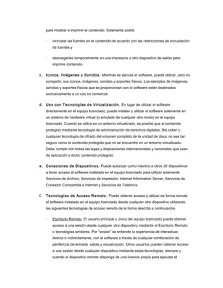 para mostrar e imprimir el contenido. Solamente podrá:

     ·   incrustar las fuentes en el contenido de acuerdo con las restricciones de incrustación
         de fuentes y

     ·   descargarlas temporalmente en una impresora u otro dispositivo de salida para
         imprimir contenido.

c. Iconos, Imágenes y Sonidos. Mientras se ejecuta el software, puede utilizar, pero no
     compartir, sus iconos, imágenes, sonidos y soportes físicos. Los ejemplos de imágenes,
     sonidos y soportes físicos que se proporcionan con el software están destinados
     exclusivamente a un uso no comercial.

d. Uso con Tecnologías de Virtualización. En lugar de utilizar el software
     directamente en el equipo licenciado, puede instalar y utilizar el software solamente en
     un sistema de hardware virtual (o emulado de cualquier otro modo) en el equipo
     licenciado. Cuando se utilice en un entorno virtualizado, es posible que el contenido
     protegido mediante tecnología de administración de derechos digitales, BitLocker o
     cualquier tecnología de cifrado del volumen completo de la unidad de disco no sea tan
     seguro como el contenido protegido que no se encuentre en un entorno virtualizado.
     Debe cumplir con todas las leyes y disposiciones internacionales y nacionales que sean
     de aplicación a dicho contenido protegido.

e. Conexiones de Dispositivos. Puede autorizar como máximo a otros 20 dispositivos
     a tener acceso al software instalado en el equipo licenciado para utilizar solamente
     Servicios de Archivo, Servicios de Impresión, Internet Information Server, Servicios de
     Conexión Compartida a Internet y Servicios de Telefonía.

f.   Tecnologías de Acceso Remoto. Puede obtener acceso y utilizar de forma remota
     el software instalado en el equipo licenciado desde cualquier otro dispositivo utilizando
     las siguientes tecnologías de acceso remoto de la forma descrita a continuación.

     ·   Escritorio Remoto. El usuario principal y único del equipo licenciado puede obtener
         acceso a una sesión desde cualquier otro dispositivo mediante el Escritorio Remoto
         o tecnologías similares. Por “sesión” se entiende la experiencia de interactuar,
         directa o indirectamente, con el software a través de cualquier combinación de
         periféricos de entrada, salida y visualización. Otros usuarios pueden obtener acceso
         a una sesión desde cualquier dispositivo mediante estas tecnologías, siempre y
         cuando el dispositivo remoto disponga de una licencia propia para ejecutar el
 