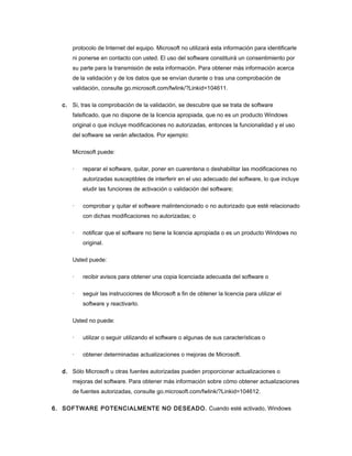 protocolo de Internet del equipo. Microsoft no utilizará esta información para identificarle
      ni ponerse en contacto con usted. El uso del software constituirá un consentimiento por
      su parte para la transmisión de esta información. Para obtener más información acerca
      de la validación y de los datos que se envían durante o tras una comprobación de
      validación, consulte go.microsoft.com/fwlink/?Linkid=104611.

  c. Si, tras la comprobación de la validación, se descubre que se trata de software
      falsificado, que no dispone de la licencia apropiada, que no es un producto Windows
      original o que incluye modificaciones no autorizadas, entonces la funcionalidad y el uso
      del software se verán afectados. Por ejemplo:

      Microsoft puede:

      ·   reparar el software, quitar, poner en cuarentena o deshabilitar las modificaciones no
          autorizadas susceptibles de interferir en el uso adecuado del software, lo que incluye
          eludir las funciones de activación o validación del software;

      ·   comprobar y quitar el software malintencionado o no autorizado que esté relacionado
          con dichas modificaciones no autorizadas; o

      ·   notificar que el software no tiene la licencia apropiada o es un producto Windows no
          original.

      Usted puede:

      ·   recibir avisos para obtener una copia licenciada adecuada del software o

      ·   seguir las instrucciones de Microsoft a fin de obtener la licencia para utilizar el
          software y reactivarlo.

      Usted no puede:

      ·   utilizar o seguir utilizando el software o algunas de sus características o

      ·   obtener determinadas actualizaciones o mejoras de Microsoft.

  d. Sólo Microsoft u otras fuentes autorizadas pueden proporcionar actualizaciones o
      mejoras del software. Para obtener más información sobre cómo obtener actualizaciones
      de fuentes autorizadas, consulte go.microsoft.com/fwlink/?Linkid=104612.

6. SOFTWARE POTENCIALMENTE NO DESEADO. Cuando esté activado, Windows
 