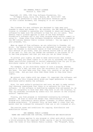 GNU GENERAL PUBLIC LICENSE
                  Version 2, June 1991

Copyright (C) 1989, 1991 Free Software Foundation, Inc.
    59 Temple Place, Suite 330, Boston, MA 02111-1307 USA
Everyone is permitted to copy and distribute verbatim copies
of this license document, but changing it is not allowed.

                     Preamble

  The licenses for most software are designed to take away your
freedom to share and change it. By contrast, the GNU General Public
License is intended to guarantee your freedom to share and change free
software--to make sure the software is free for all its users. This
General Public License applies to most of the Free Software
Foundation's software and to any other program whose authors commit to
using it. (Some other Free Software Foundation software is covered by
the GNU Library General Public License instead.) You can apply it to
your programs, too.

  When we speak of free software, we are referring to freedom, not
price. Our General Public Licenses are designed to make sure that you
have the freedom to distribute copies of free software (and charge for
this service if you wish), that you receive source code or can get it
if you want it, that you can change the software or use pieces of it
in new free programs; and that you know you can do these things.

  To protect your rights, we need to make restrictions that forbid
anyone to deny you these rights or to ask you to surrender the rights.
These restrictions translate to certain responsibilities for you if you
distribute copies of the software, or if you modify it.

  For example, if you distribute copies of such a program, whether
gratis or for a fee, you must give the recipients all the rights that
you have. You must make sure that they, too, receive or can get the
source code. And you must show them these terms so they know their
rights.

  We protect your rights with two steps: (1) copyright the software, and
(2) offer you this license which gives you legal permission to copy,
distribute and/or modify the software.

  Also, for each author's protection and ours, we want to make certain
that everyone understands that there is no warranty for this free
software. If the software is modified by someone else and passed on, we
want its recipients to know that what they have is not the original, so
that any problems introduced by others will not reflect on the original
authors' reputations.

  Finally, any free program is threatened constantly by software
patents. We wish to avoid the danger that redistributors of a free
program will individually obtain patent licenses, in effect making the
program proprietary. To prevent this, we have made it clear that any
patent must be licensed for everyone's free use or not licensed at all.

  The precise terms and conditions for copying, distribution and
modification follow.

               GNU GENERAL PUBLIC LICENSE
  TERMS AND CONDITIONS FOR COPYING, DISTRIBUTION AND MODIFICATION

  0. This License applies to any program or other work which contains
a notice placed by the copyright holder saying it may be distributed
under the terms of this General Public License. The "Program", below,
 