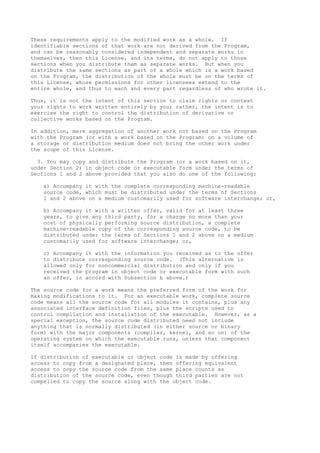 These requirements apply to the modified work as a whole. If
identifiable sections of that work are not derived from the Program,
and can be reasonably considered independent and separate works in
themselves, then this License, and its terms, do not apply to those
sections when you distribute them as separate works. But when you
distribute the same sections as part of a whole which is a work based
on the Program, the distribution of the whole must be on the terms of
this License, whose permissions for other licensees extend to the
entire whole, and thus to each and every part regardless of who wrote it.

Thus, it is not the intent of this section to claim rights or contest
your rights to work written entirely by you; rather, the intent is to
exercise the right to control the distribution of derivative or
collective works based on the Program.

In addition, mere aggregation of another work not based on the Program
with the Program (or with a work based on the Program) on a volume of
a storage or distribution medium does not bring the other work under
the scope of this License.

  3. You may copy and distribute the Program (or a work based on it,
under Section 2) in object code or executable form under the terms of
Sections 1 and 2 above provided that you also do one of the following:

   a) Accompany it with the complete corresponding machine-readable
   source code, which must be distributed under the terms of Sections
   1 and 2 above on a medium customarily used for software interchange; or,

   b) Accompany it with a written offer, valid for at least three
   years, to give any third party, for a charge no more than your
   cost of physically performing source distribution, a complete
   machine-readable copy of the corresponding source code, to be
   distributed under the terms of Sections 1 and 2 above on a medium
   customarily used for software interchange; or,

   c) Accompany it with the information you received as to the offer
   to distribute corresponding source code. (This alternative is
   allowed only for noncommercial distribution and only if you
   received the program in object code or executable form with such
   an offer, in accord with Subsection b above.)

The source code for a work means the preferred form of the work for
making modifications to it. For an executable work, complete source
code means all the source code for all modules it contains, plus any
associated interface definition files, plus the scripts used to
control compilation and installation of the executable. However, as a
special exception, the source code distributed need not include
anything that is normally distributed (in either source or binary
form) with the major components (compiler, kernel, and so on) of the
operating system on which the executable runs, unless that component
itself accompanies the executable.

If distribution of executable or object code is made by offering
access to copy from a designated place, then offering equivalent
access to copy the source code from the same place counts as
distribution of the source code, even though third parties are not
compelled to copy the source along with the object code.
 