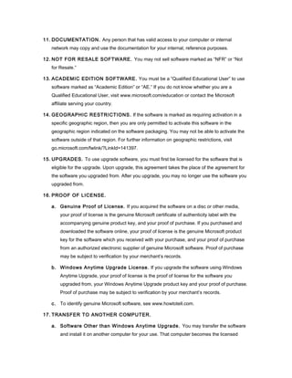 11. DOCUMENTATION. Any person that has valid access to your computer or internal
   network may copy and use the documentation for your internal, reference purposes.

12. NOT FOR RESALE SOFTWARE. You may not sell software marked as “NFR” or “Not
   for Resale.”

13. ACADEMIC EDITION SOFTWARE. You must be a “Qualified Educational User” to use
   software marked as “Academic Edition” or “AE.” If you do not know whether you are a
   Qualified Educational User, visit www.microsoft.com/education or contact the Microsoft
   affiliate serving your country.

14. GEOGRAPHIC RESTRICTIONS. If the software is marked as requiring activation in a
   specific geographic region, then you are only permitted to activate this software in the
   geographic region indicated on the software packaging. You may not be able to activate the
   software outside of that region. For further information on geographic restrictions, visit
   go.microsoft.com/fwlink/?LinkId=141397.

15. UPGRADES. To use upgrade software, you must first be licensed for the software that is
   eligible for the upgrade. Upon upgrade, this agreement takes the place of the agreement for
   the software you upgraded from. After you upgrade, you may no longer use the software you
   upgraded from.

16. PROOF OF LICENSE.

   a. Genuine Proof of License. If you acquired the software on a disc or other media,
       your proof of license is the genuine Microsoft certificate of authenticity label with the
       accompanying genuine product key, and your proof of purchase. If you purchased and
       downloaded the software online, your proof of license is the genuine Microsoft product
       key for the software which you received with your purchase, and your proof of purchase
       from an authorized electronic supplier of genuine Microsoft software. Proof of purchase
       may be subject to verification by your merchant’s records.

   b. Windows Anytime Upgrade License. If you upgrade the software using Windows
       Anytime Upgrade, your proof of license is the proof of license for the software you
       upgraded from, your Windows Anytime Upgrade product key and your proof of purchase.
       Proof of purchase may be subject to verification by your merchant’s records.

   c. To identify genuine Microsoft software, see www.howtotell.com.

17. TRANSFER TO ANOTHER COMPUTER.

   a. Software Other than Windows Anytime Upgrade. You may transfer the software
       and install it on another computer for your use. That computer becomes the licensed
 