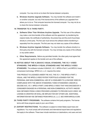 computer. You may not do so to share this license between computers.

   b. Windows Anytime Upgrade Software. You may transfer the software and install it
       on another computer, but only if the license terms of the software you upgraded from
       allows you to do so. That computer becomes the licensed computer. You may not do so
       to share this license between computers.

18. TRANSFER TO A THIRD PARTY.

   a. Software Other Than Windows Anytime Upgrade. The first user of the software
       may make a one time transfer of the software and this agreement, by transferring the
       original media, the certificate of authenticity, the product key and the proof of purchase
       directly to a third party. The first user must remove the software before transferring it
       separately from the computer. The first user may not retain any copies of the software.

   b. Windows Anytime Upgrade Software. You may transfer the software directly to a
       third party only with the licensed computer. You may not keep any copies of the software
       or any earlier edition.

   c. Other Requirements. Before any permitted transfer, the other party must agree that
       this agreement applies to the transfer and use of the software.

19. NOTICE ABOUT THE H.264/AVC VISUAL STANDARD, THE VC-1 VIDEO
   STANDARD, THE MPEG-4 VISUAL STANDARD AND THE MPEG-2 VIDEO
   STANDARD. This software includes H.264/AVC, VC-1, MPEG-4 Part 2, and MPEG-2 visual
   compression technology. MPEG LA, L.L.C. requires this notice:

   THIS PRODUCT IS LICENSED UNDER THE AVC, THE VC-1, THE MPEG-4 PART 2
   VISUAL, AND THE MPEG-2 VIDEO PATENT PORTFOLIO LICENSES FOR THE
   PERSONAL AND NON-COMMERCIAL USE OF A CONSUMER TO (i) ENCODE VIDEO IN
   COMPLIANCE WITH THE ABOVE STANDARDS (“VIDEO STANDARDS”) AND/OR (ii)
   DECODE AVC, VC-1, MPEG-4 PART 2 AND MPEG-2 VIDEO THAT WAS ENCODED BY A
   CONSUMER ENGAGED IN A PERSONAL AND NON-COMMERICAL ACTIVITY AND/OR
   WAS OBTAINED FROM A VIDEO PROVIDER LICENSED TO PROVIDE SUCH VIDEO. NO
   LICENSE IS GRANTED OR SHALL BE IMPLIED FOR ANY OTHER USE. ADDITIONAL
   INFORMATION MAY BE OBTAINED FROM MPEG LA, L.L.C. SEE WWW.MPEGLA.COM.

20. THIRD PARTY PROGRAMS. The software contains third party programs. The license
   terms with those programs apply to your use of them.

21. EXPORT RESTRICTIONS. The software is subject to United States export laws and
   regulations. You must comply with all domestic and international export laws and regulations
   that apply to the software. These laws include restrictions on destinations, end users and end
 