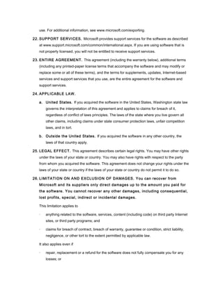 use. For additional information, see www.microsoft.com/exporting.

22. SUPPORT SERVICES. Microsoft provides support services for the software as described
   at www.support.microsoft.com/common/international.aspx. If you are using software that is
   not properly licensed, you will not be entitled to receive support services.

23. ENTIRE AGREEMENT. This agreement (including the warranty below), additional terms
   (including any printed-paper license terms that accompany the software and may modify or
   replace some or all of these terms), and the terms for supplements, updates, Internet-based
   services and support services that you use, are the entire agreement for the software and
   support services.

24. APPLICABLE LAW.

   a. United States. If you acquired the software in the United States, Washington state law
       governs the interpretation of this agreement and applies to claims for breach of it,
       regardless of conflict of laws principles. The laws of the state where you live govern all
       other claims, including claims under state consumer protection laws, unfair competition
       laws, and in tort.

   b. Outside the United States. If you acquired the software in any other country, the
       laws of that country apply.

25. LEGAL EFFECT. This agreement describes certain legal rights. You may have other rights
   under the laws of your state or country. You may also have rights with respect to the party
   from whom you acquired the software. This agreement does not change your rights under the
   laws of your state or country if the laws of your state or country do not permit it to do so.

26. LIMITATION ON AND EXCLUSION OF DAMAGES. You can recover from
   Microsoft and its suppliers only direct damages up to the amount you paid for
   the software. You cannot recover any other damages, including consequential,
   lost profits, special, indirect or incidental damages.

   This limitation applies to

   ·   anything related to the software, services, content (including code) on third party Internet
       sites, or third party programs; and

   ·   claims for breach of contract, breach of warranty, guarantee or condition, strict liability,
       negligence, or other tort to the extent permitted by applicable law.

   It also applies even if

   ·   repair, replacement or a refund for the software does not fully compensate you for any
       losses; or
 