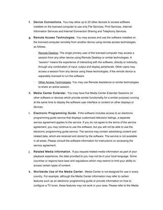 f.   Device Connections. You may allow up to 20 other devices to access software
     installed on the licensed computer to use only File Services, Print Services, Internet
     Information Services and Internet Connection Sharing and Telephony Services.

g. Remote Access Technologies. You may access and use the software installed on
     the licensed computer remotely from another device using remote access technologies
     as follows.

     ·   Remote Desktop. The single primary user of the licensed computer may access a
         session from any other device using Remote Desktop or similar technologies. A
         “session” means the experience of interacting with the software, directly or indirectly,
         through any combination of input, output and display peripherals. Other users may
         access a session from any device using these technologies, if the remote device is
         separately licensed to run the software.

     ·   Other Access Technologies. You may use Remote Assistance or similar technologies
         to share an active session.

h. Media Center Extender. You may have five Media Center Extender Sessions (or
     other software or devices which provide similar functionality for a similar purpose) running
     at the same time to display the software user interface or content on other displays or
     devices.

i.   Electronic Programming Guide. If the software includes access to an electronic
     programming guide service that displays customized television listings, a separate
     service agreement applies to the service. If you do not agree to the terms of the service
     agreement, you may continue to use the software, but you will not be able to use the
     electronic programming guide service. The service may contain advertising content and
     related data, which are received and stored by the software. The service is not available
     in all areas. Please consult the software information for instructions on accessing the
     service agreement.

j.   Related Media Information. If you request related media information as part of your
     playback experience, the data provided to you may not be in your local language. Some
     countries or regions have laws and regulations which may restrict or limit your ability to
     access certain types of content.

k. Worldwide Use of the Media Center. Media Center is not designed for use in every
     country. For example, although the Media Center information may refer to certain
     features such as an electronic programming guide or provide information on how to
     configure a TV tuner, these features may not work in your area. Please refer to the Media
 