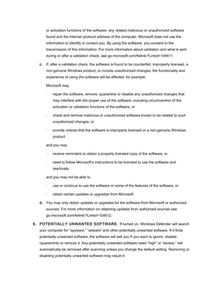 or activation functions of the software, any related malicious or unauthorized software
       found and the Internet protocol address of the computer. Microsoft does not use the
       information to identify or contact you. By using the software, you consent to the
       transmission of this information. For more information about validation and what is sent
       during or after a validation check, see go.microsoft.com/fwlink/?Linkid=104611.

   c. If, after a validation check, the software is found to be counterfeit, improperly licensed, a
       non-genuine Windows product, or include unauthorized changes, the functionality and
       experience of using the software will be affected, for example:

       Microsoft may

       ·   repair the software, remove, quarantine or disable any unauthorized changes that
           may interfere with the proper use of the software, including circumvention of the
           activation or validation functions of the software, or

       ·   check and remove malicious or unauthorized software known to be related to such
           unauthorized changes, or

       ·   provide notices that the software is improperly licensed or a non-genuine Windows
           product

       and you may

       ·   receive reminders to obtain a properly licensed copy of the software, or

       ·   need to follow Microsoft’s instructions to be licensed to use the software and
           reactivate,

       and you may not be able to

       ·   use or continue to use the software or some of the features of the software, or

       ·   obtain certain updates or upgrades from Microsoft

   d. You may only obtain updates or upgrades for the software from Microsoft or authorized
       sources. For more information on obtaining updates from authorized sources see
       go.microsoft.com/fwlink/?Linkid=104612.

6. POTENTIALLY UNWANTED SOFTWARE. If turned on, Windows Defender will search
   your computer for “spyware,” “adware” and other potentially unwanted software. If it finds
   potentially unwanted software, the software will ask you if you want to ignore, disable
   (quarantine) or remove it. Any potentially unwanted software rated “high” or “severe,” will
   automatically be removed after scanning unless you change the default setting. Removing or
   disabling potentially unwanted software may result in
 