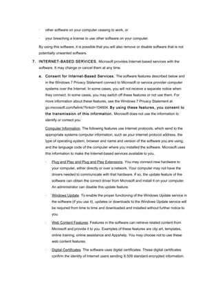 ·   other software on your computer ceasing to work, or

   ·   your breaching a license to use other software on your computer.

   By using this software, it is possible that you will also remove or disable software that is not
   potentially unwanted software.

7. INTERNET-BASED SERVICES. Microsoft provides Internet-based services with the
   software. It may change or cancel them at any time.

   a. Consent for Internet-Based Services. The software features described below and
       in the Windows 7 Privacy Statement connect to Microsoft or service provider computer
       systems over the Internet. In some cases, you will not receive a separate notice when
       they connect. In some cases, you may switch off these features or not use them. For
       more information about these features, see the Windows 7 Privacy Statement at
       go.microsoft.com/fwlink/?linkid=104604. By using these features, you consent to
       the transmission of this information. Microsoft does not use the information to
       identify or contact you.

       Computer Information. The following features use Internet protocols, which send to the
       appropriate systems computer information, such as your Internet protocol address, the
       type of operating system, browser and name and version of the software you are using,
       and the language code of the computer where you installed the software. Microsoft uses
       this information to make the Internet-based services available to you.

       ·   Plug and Play and Plug and Play Extensions. You may connect new hardware to
           your computer, either directly or over a network. Your computer may not have the
           drivers needed to communicate with that hardware. If so, the update feature of the
           software can obtain the correct driver from Microsoft and install it on your computer.
           An administrator can disable this update feature.

       ·   Windows Update. To enable the proper functioning of the Windows Update service in
           the software (if you use it), updates or downloads to the Windows Update service will
           be required from time to time and downloaded and installed without further notice to
           you.

       ·   Web Content Features. Features in the software can retrieve related content from
           Microsoft and provide it to you. Examples of these features are clip art, templates,
           online training, online assistance and Appshelp. You may choose not to use these
           web content features.

       ·   Digital Certificates. The software uses digital certificates. These digital certificates
           confirm the identity of Internet users sending X.509 standard encrypted information.
 