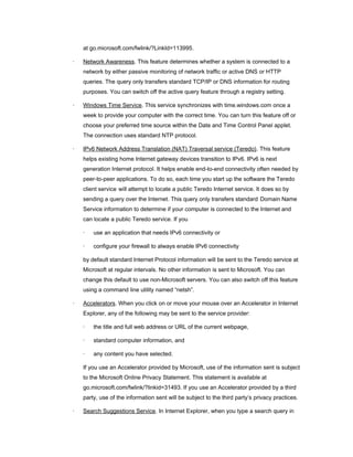 at go.microsoft.com/fwlink/?LinkId=113995.

·   Network Awareness. This feature determines whether a system is connected to a
    network by either passive monitoring of network traffic or active DNS or HTTP
    queries. The query only transfers standard TCP/IP or DNS information for routing
    purposes. You can switch off the active query feature through a registry setting.

·   Windows Time Service. This service synchronizes with time.windows.com once a
    week to provide your computer with the correct time. You can turn this feature off or
    choose your preferred time source within the Date and Time Control Panel applet.
    The connection uses standard NTP protocol.

·   IPv6 Network Address Translation (NAT) Traversal service (Teredo). This feature
    helps existing home Internet gateway devices transition to IPv6. IPv6 is next
    generation Internet protocol. It helps enable end-to-end connectivity often needed by
    peer-to-peer applications. To do so, each time you start up the software the Teredo
    client service will attempt to locate a public Teredo Internet service. It does so by
    sending a query over the Internet. This query only transfers standard Domain Name
    Service information to determine if your computer is connected to the Internet and
    can locate a public Teredo service. If you

    ·   use an application that needs IPv6 connectivity or

    ·   configure your firewall to always enable IPv6 connectivity

    by default standard Internet Protocol information will be sent to the Teredo service at
    Microsoft at regular intervals. No other information is sent to Microsoft. You can
    change this default to use non-Microsoft servers. You can also switch off this feature
    using a command line utility named “netsh”.

·   Accelerators. When you click on or move your mouse over an Accelerator in Internet
    Explorer, any of the following may be sent to the service provider:

    ·   the title and full web address or URL of the current webpage,

    ·   standard computer information, and

    ·   any content you have selected.

    If you use an Accelerator provided by Microsoft, use of the information sent is subject
    to the Microsoft Online Privacy Statement. This statement is available at
    go.microsoft.com/fwlink/?linkid=31493. If you use an Accelerator provided by a third
    party, use of the information sent will be subject to the third party’s privacy practices.

·   Search Suggestions Service. In Internet Explorer, when you type a search query in
 