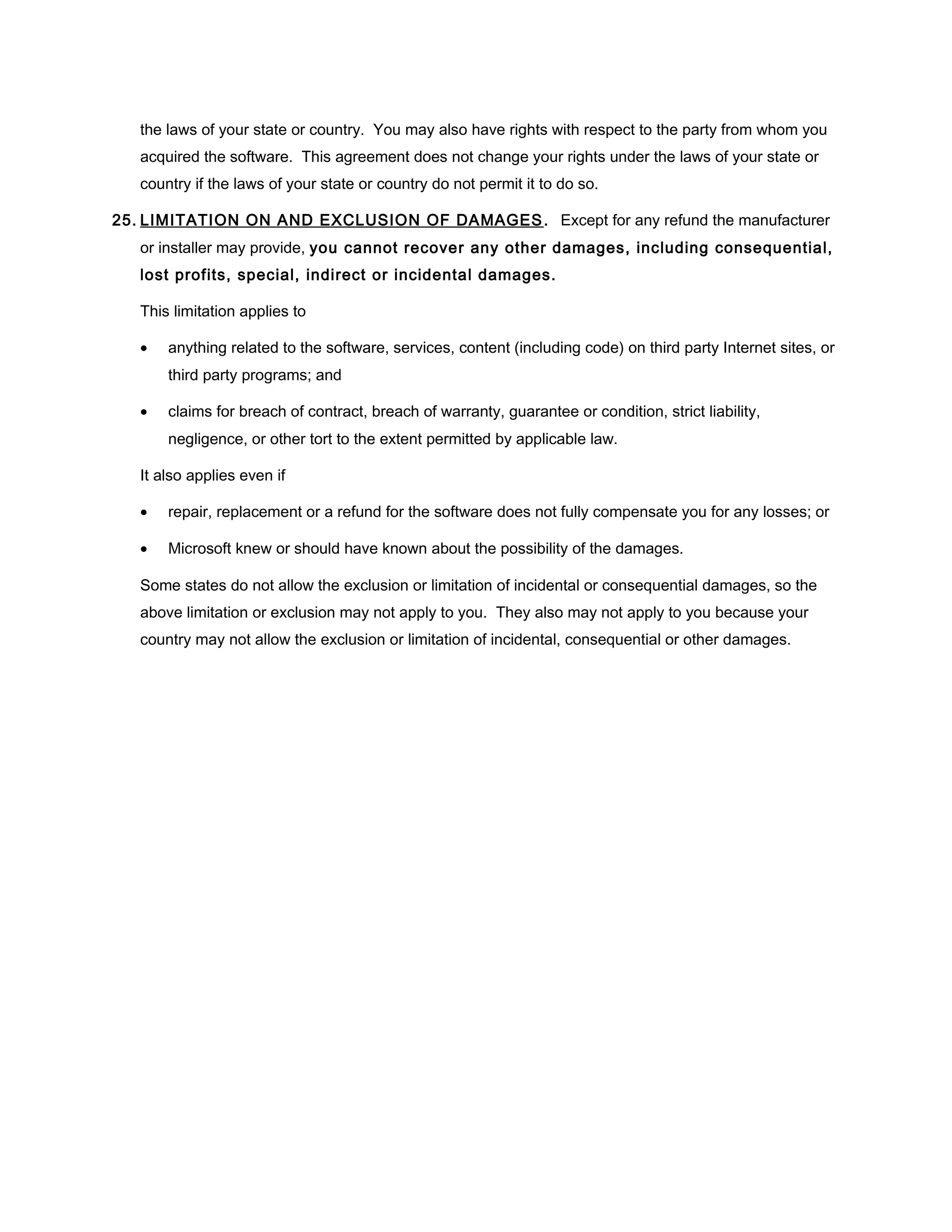 the laws of your state or country. You may also have rights with respect to the party from whom you
   acquired the software. This agreement does not change your rights under the laws of your state or
   country if the laws of your state or country do not permit it to do so.

25. LIMITATION ON AND EXCLUSION OF DAMAGES . Except for any refund the manufacturer
   or installer may provide, you cannot recover any other damages, including consequential,
   lost profits, special, indirect or incidental damages.

   This limitation applies to

   •   anything related to the software, services, content (including code) on third party Internet sites, or
       third party programs; and

   •   claims for breach of contract, breach of warranty, guarantee or condition, strict liability,
       negligence, or other tort to the extent permitted by applicable law.

   It also applies even if

   •   repair, replacement or a refund for the software does not fully compensate you for any losses; or

   •   Microsoft knew or should have known about the possibility of the damages.

   Some states do not allow the exclusion or limitation of incidental or consequential damages, so the
   above limitation or exclusion may not apply to you. They also may not apply to you because your
   country may not allow the exclusion or limitation of incidental, consequential or other damages.
 