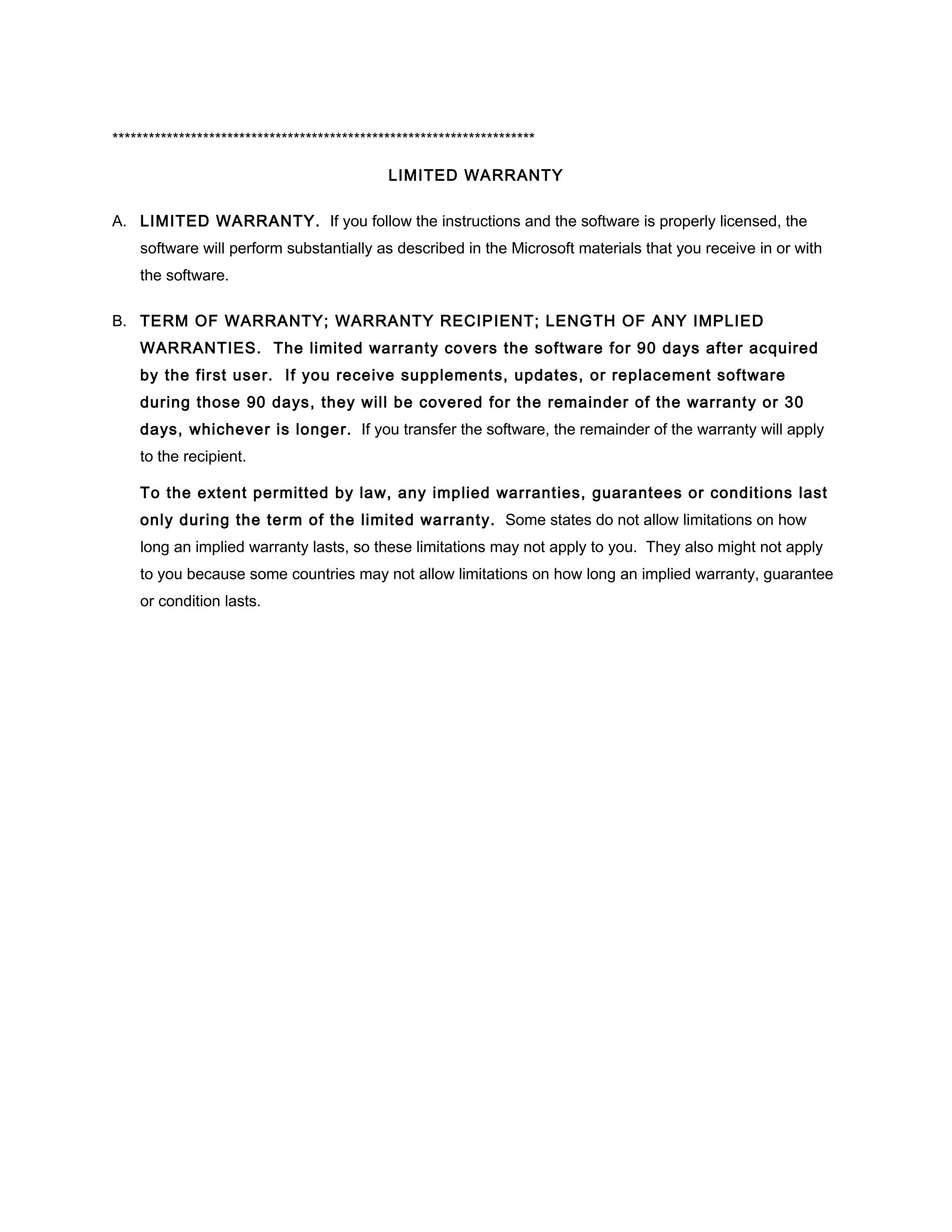**********************************************************************

                                             LIMITED WARRANTY

A. LIMITED WARRANTY. If you follow the instructions and the software is properly licensed, the
    software will perform substantially as described in the Microsoft materials that you receive in or with
    the software.

B. TERM OF WARRANTY; WARRANTY RECIPIENT; LENGTH OF ANY IMPLIED
    WARRANTIES. The limited warranty covers the software for 90 days after acquired
    by the first user. If you receive supplements, updates, or replacement software
    during those 90 days, they will be covered for the remainder of the warranty or 30
    days, whichever is longer. If you transfer the software, the remainder of the warranty will apply
    to the recipient.

    To the extent permitted by law, any implied warranties, guarantees or conditions last
    only during the term of the limited warranty. Some states do not allow limitations on how
    long an implied warranty lasts, so these limitations may not apply to you. They also might not apply
    to you because some countries may not allow limitations on how long an implied warranty, guarantee
    or condition lasts.
 