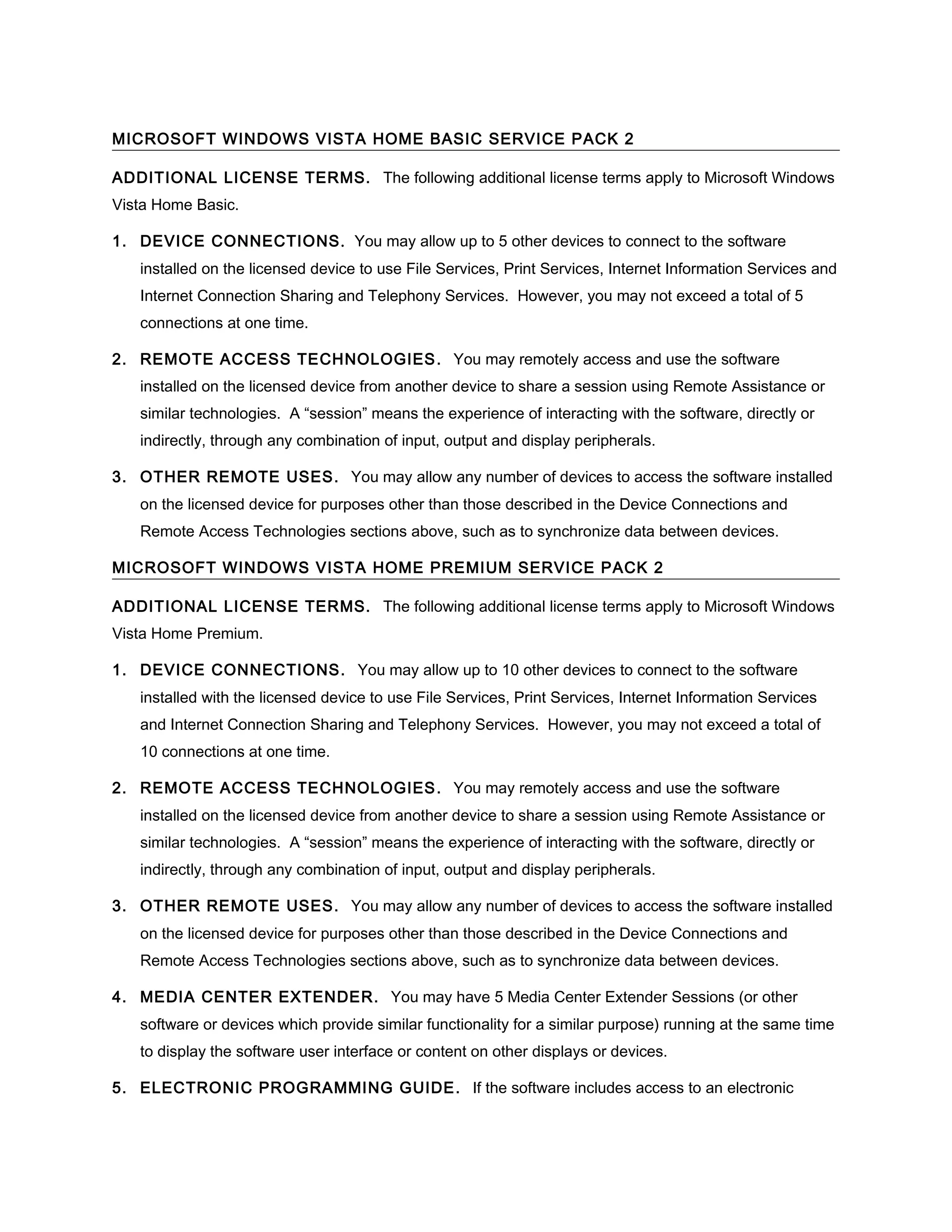 MICROSOFT WINDOWS VISTA HOME BASIC SERVICE PACK 2

ADDITIONAL LICENSE TERMS. The following additional license terms apply to Microsoft Windows
Vista Home Basic.

1. DEVICE CONNECTIONS . You may allow up to 5 other devices to connect to the software
   installed on the licensed device to use File Services, Print Services, Internet Information Services and
   Internet Connection Sharing and Telephony Services. However, you may not exceed a total of 5
   connections at one time.

2. REMOTE ACCESS TECHNOLOGIES . You may remotely access and use the software
   installed on the licensed device from another device to share a session using Remote Assistance or
   similar technologies. A “session” means the experience of interacting with the software, directly or
   indirectly, through any combination of input, output and display peripherals.

3. OTHER REMOTE USES. You may allow any number of devices to access the software installed
   on the licensed device for purposes other than those described in the Device Connections and
   Remote Access Technologies sections above, such as to synchronize data between devices.

MICROSOFT WINDOWS VISTA HOME PREMIUM SERVICE PACK 2

ADDITIONAL LICENSE TERMS. The following additional license terms apply to Microsoft Windows
Vista Home Premium.

1. DEVICE CONNECTIONS . You may allow up to 10 other devices to connect to the software
   installed with the licensed device to use File Services, Print Services, Internet Information Services
   and Internet Connection Sharing and Telephony Services. However, you may not exceed a total of
   10 connections at one time.

2. REMOTE ACCESS TECHNOLOGIES . You may remotely access and use the software
   installed on the licensed device from another device to share a session using Remote Assistance or
   similar technologies. A “session” means the experience of interacting with the software, directly or
   indirectly, through any combination of input, output and display peripherals.

3. OTHER REMOTE USES. You may allow any number of devices to access the software installed
   on the licensed device for purposes other than those described in the Device Connections and
   Remote Access Technologies sections above, such as to synchronize data between devices.

4. MEDIA CENTER EXTENDER. You may have 5 Media Center Extender Sessions (or other
   software or devices which provide similar functionality for a similar purpose) running at the same time
   to display the software user interface or content on other displays or devices.

5. ELECTRONIC PROGRAMMING GUIDE . If the software includes access to an electronic
 