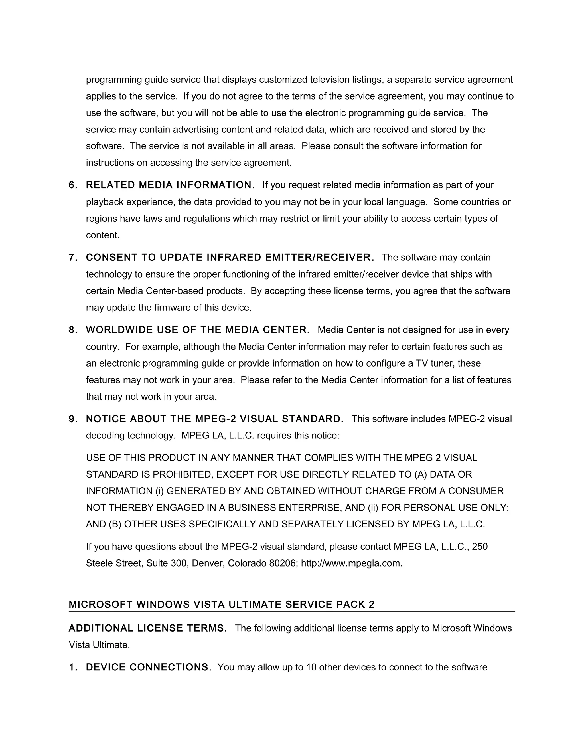 programming guide service that displays customized television listings, a separate service agreement
    applies to the service. If you do not agree to the terms of the service agreement, you may continue to
    use the software, but you will not be able to use the electronic programming guide service. The
    service may contain advertising content and related data, which are received and stored by the
    software. The service is not available in all areas. Please consult the software information for
    instructions on accessing the service agreement.

6. RELATED MEDIA INFORMATION . If you request related media information as part of your
    playback experience, the data provided to you may not be in your local language. Some countries or
    regions have laws and regulations which may restrict or limit your ability to access certain types of
    content.

7. CONSENT TO UPDATE INFRARED EMITTER/RECEIVER . The software may contain
    technology to ensure the proper functioning of the infrared emitter/receiver device that ships with
    certain Media Center-based products. By accepting these license terms, you agree that the software
    may update the firmware of this device.

8. WORLDWIDE USE OF THE MEDIA CENTER. Media Center is not designed for use in every
    country. For example, although the Media Center information may refer to certain features such as
    an electronic programming guide or provide information on how to configure a TV tuner, these
    features may not work in your area. Please refer to the Media Center information for a list of features
    that may not work in your area.

9. NOTICE ABOUT THE MPEG-2 VISUAL STANDARD. This software includes MPEG-2 visual
    decoding technology. MPEG LA, L.L.C. requires this notice:

    USE OF THIS PRODUCT IN ANY MANNER THAT COMPLIES WITH THE MPEG 2 VISUAL
    STANDARD IS PROHIBITED, EXCEPT FOR USE DIRECTLY RELATED TO (A) DATA OR
    INFORMATION (i) GENERATED BY AND OBTAINED WITHOUT CHARGE FROM A CONSUMER
    NOT THEREBY ENGAGED IN A BUSINESS ENTERPRISE, AND (ii) FOR PERSONAL USE ONLY;
    AND (B) OTHER USES SPECIFICALLY AND SEPARATELY LICENSED BY MPEG LA, L.L.C.

    If you have questions about the MPEG-2 visual standard, please contact MPEG LA, L.L.C., 250
    Steele Street, Suite 300, Denver, Colorado 80206; http://www.mpegla.com.



MICROSOFT WINDOWS VISTA ULTIMATE SERVICE PACK 2

ADDITIONAL LICENSE TERMS. The following additional license terms apply to Microsoft Windows
Vista Ultimate.

1. DEVICE CONNECTIONS . You may allow up to 10 other devices to connect to the software
 