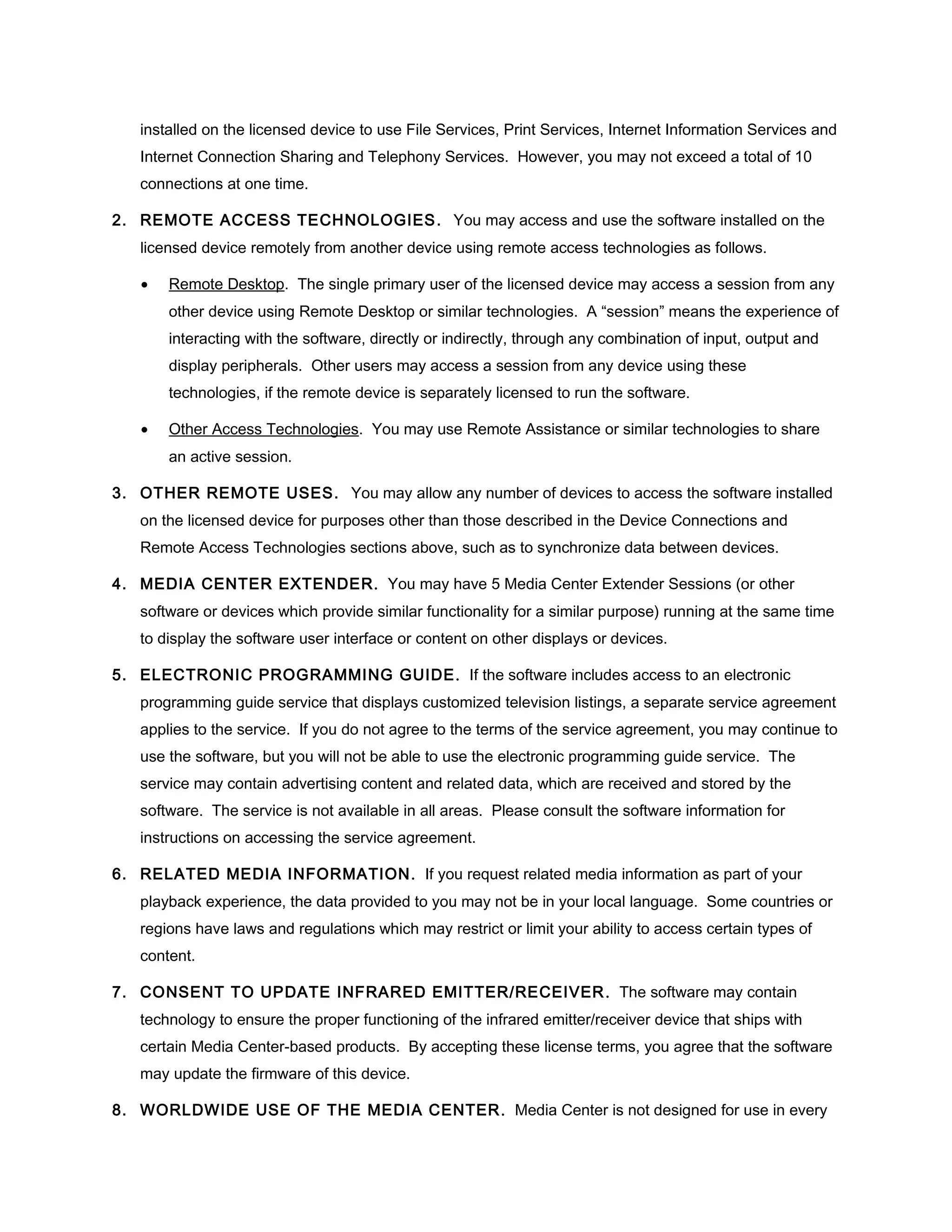 installed on the licensed device to use File Services, Print Services, Internet Information Services and
   Internet Connection Sharing and Telephony Services. However, you may not exceed a total of 10
   connections at one time.

2. REMOTE ACCESS TECHNOLOGIES . You may access and use the software installed on the
   licensed device remotely from another device using remote access technologies as follows.

   •   Remote Desktop. The single primary user of the licensed device may access a session from any
       other device using Remote Desktop or similar technologies. A “session” means the experience of
       interacting with the software, directly or indirectly, through any combination of input, output and
       display peripherals. Other users may access a session from any device using these
       technologies, if the remote device is separately licensed to run the software.

   •   Other Access Technologies. You may use Remote Assistance or similar technologies to share
       an active session.

3. OTHER REMOTE USES. You may allow any number of devices to access the software installed
   on the licensed device for purposes other than those described in the Device Connections and
   Remote Access Technologies sections above, such as to synchronize data between devices.

4. MEDIA CENTER EXTENDER. You may have 5 Media Center Extender Sessions (or other
   software or devices which provide similar functionality for a similar purpose) running at the same time
   to display the software user interface or content on other displays or devices.

5. ELECTRONIC PROGRAMMING GUIDE . If the software includes access to an electronic
   programming guide service that displays customized television listings, a separate service agreement
   applies to the service. If you do not agree to the terms of the service agreement, you may continue to
   use the software, but you will not be able to use the electronic programming guide service. The
   service may contain advertising content and related data, which are received and stored by the
   software. The service is not available in all areas. Please consult the software information for
   instructions on accessing the service agreement.

6. RELATED MEDIA INFORMATION . If you request related media information as part of your
   playback experience, the data provided to you may not be in your local language. Some countries or
   regions have laws and regulations which may restrict or limit your ability to access certain types of
   content.

7. CONSENT TO UPDATE INFRARED EMITTER/RECEIVER . The software may contain
   technology to ensure the proper functioning of the infrared emitter/receiver device that ships with
   certain Media Center-based products. By accepting these license terms, you agree that the software
   may update the firmware of this device.

8. WORLDWIDE USE OF THE MEDIA CENTER . Media Center is not designed for use in every
 