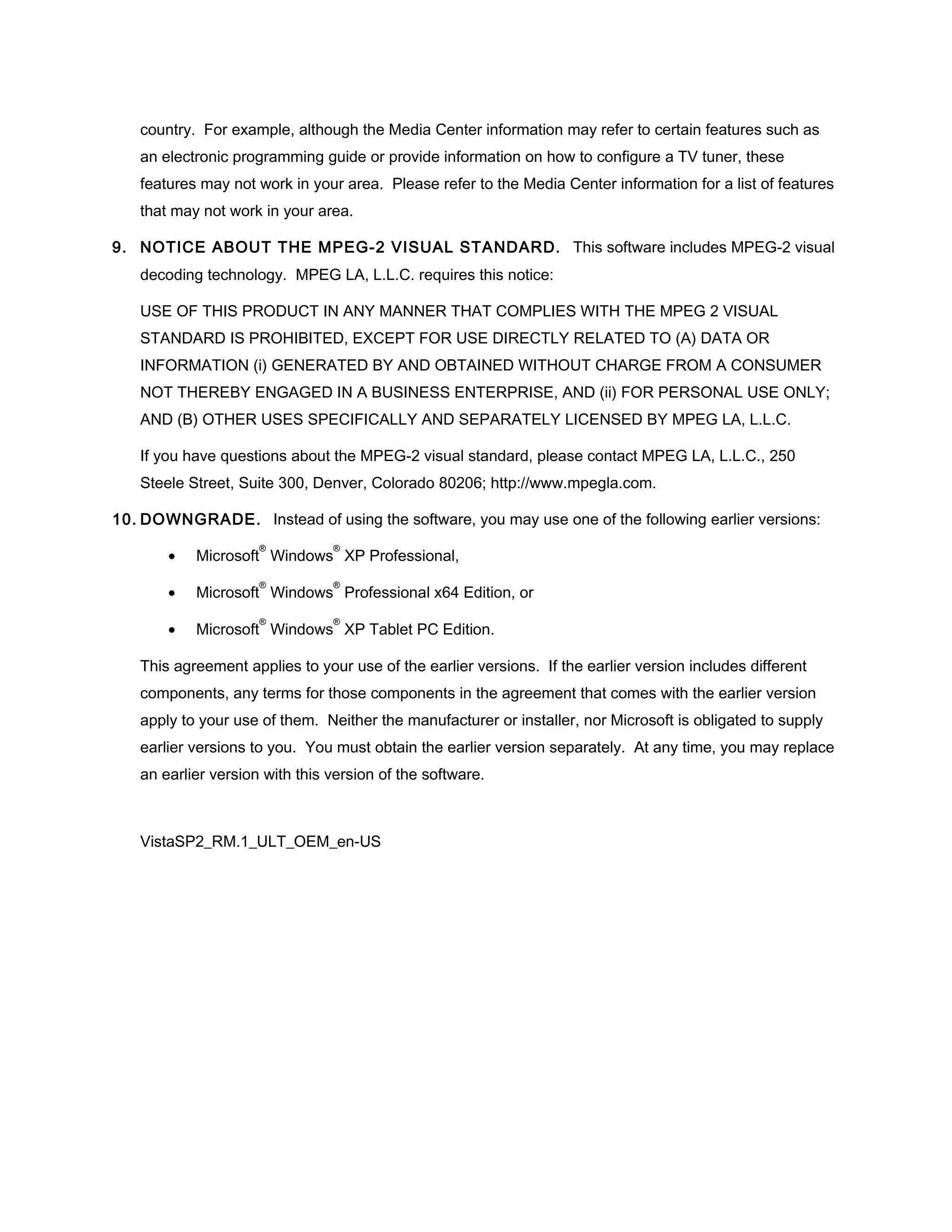 country. For example, although the Media Center information may refer to certain features such as
   an electronic programming guide or provide information on how to configure a TV tuner, these
   features may not work in your area. Please refer to the Media Center information for a list of features
   that may not work in your area.

9. NOTICE ABOUT THE MPEG-2 VISUAL STANDARD. This software includes MPEG-2 visual
   decoding technology. MPEG LA, L.L.C. requires this notice:

   USE OF THIS PRODUCT IN ANY MANNER THAT COMPLIES WITH THE MPEG 2 VISUAL
   STANDARD IS PROHIBITED, EXCEPT FOR USE DIRECTLY RELATED TO (A) DATA OR
   INFORMATION (i) GENERATED BY AND OBTAINED WITHOUT CHARGE FROM A CONSUMER
   NOT THEREBY ENGAGED IN A BUSINESS ENTERPRISE, AND (ii) FOR PERSONAL USE ONLY;
   AND (B) OTHER USES SPECIFICALLY AND SEPARATELY LICENSED BY MPEG LA, L.L.C.

   If you have questions about the MPEG-2 visual standard, please contact MPEG LA, L.L.C., 250
   Steele Street, Suite 300, Denver, Colorado 80206; http://www.mpegla.com.

10. DOWNGRADE. Instead of using the software, you may use one of the following earlier versions:
                     ®          ®
       •   Microsoft Windows XP Professional,
                     ®          ®
       •   Microsoft Windows Professional x64 Edition, or
                     ®          ®
       •   Microsoft Windows XP Tablet PC Edition.

   This agreement applies to your use of the earlier versions. If the earlier version includes different
   components, any terms for those components in the agreement that comes with the earlier version
   apply to your use of them. Neither the manufacturer or installer, nor Microsoft is obligated to supply
   earlier versions to you. You must obtain the earlier version separately. At any time, you may replace
   an earlier version with this version of the software.



   VistaSP2_RM.1_ULT_OEM_en-US
 