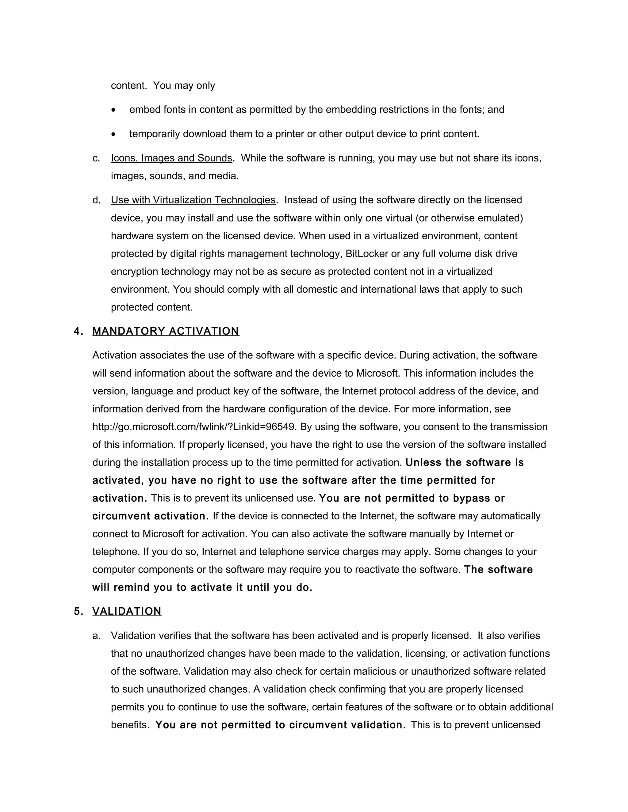 content. You may only

       •   embed fonts in content as permitted by the embedding restrictions in the fonts; and

       •   temporarily download them to a printer or other output device to print content.

  c.   Icons, Images and Sounds. While the software is running, you may use but not share its icons,
       images, sounds, and media.

  d. Use with Virtualization Technologies. Instead of using the software directly on the licensed
       device, you may install and use the software within only one virtual (or otherwise emulated)
       hardware system on the licensed device. When used in a virtualized environment, content
       protected by digital rights management technology, BitLocker or any full volume disk drive
       encryption technology may not be as secure as protected content not in a virtualized
       environment. You should comply with all domestic and international laws that apply to such
       protected content.

4. MANDATORY ACTIVATION

  Activation associates the use of the software with a specific device. During activation, the software
  will send information about the software and the device to Microsoft. This information includes the
  version, language and product key of the software, the Internet protocol address of the device, and
  information derived from the hardware configuration of the device. For more information, see
  http://go.microsoft.com/fwlink/?Linkid=96549. By using the software, you consent to the transmission
  of this information. If properly licensed, you have the right to use the version of the software installed
  during the installation process up to the time permitted for activation. Unless the software is
  activated, you have no right to use the software after the time permitted for
  activation. This is to prevent its unlicensed use. You are not permitted to bypass or
  circumvent activation. If the device is connected to the Internet, the software may automatically
  connect to Microsoft for activation. You can also activate the software manually by Internet or
  telephone. If you do so, Internet and telephone service charges may apply. Some changes to your
  computer components or the software may require you to reactivate the software. The software
  will remind you to activate it until you do.

5. VALIDATION

  a. Validation verifies that the software has been activated and is properly licensed. It also verifies
       that no unauthorized changes have been made to the validation, licensing, or activation functions
       of the software. Validation may also check for certain malicious or unauthorized software related
       to such unauthorized changes. A validation check confirming that you are properly licensed
       permits you to continue to use the software, certain features of the software or to obtain additional
       benefits. You are not permitted to circumvent validation. This is to prevent unlicensed
 