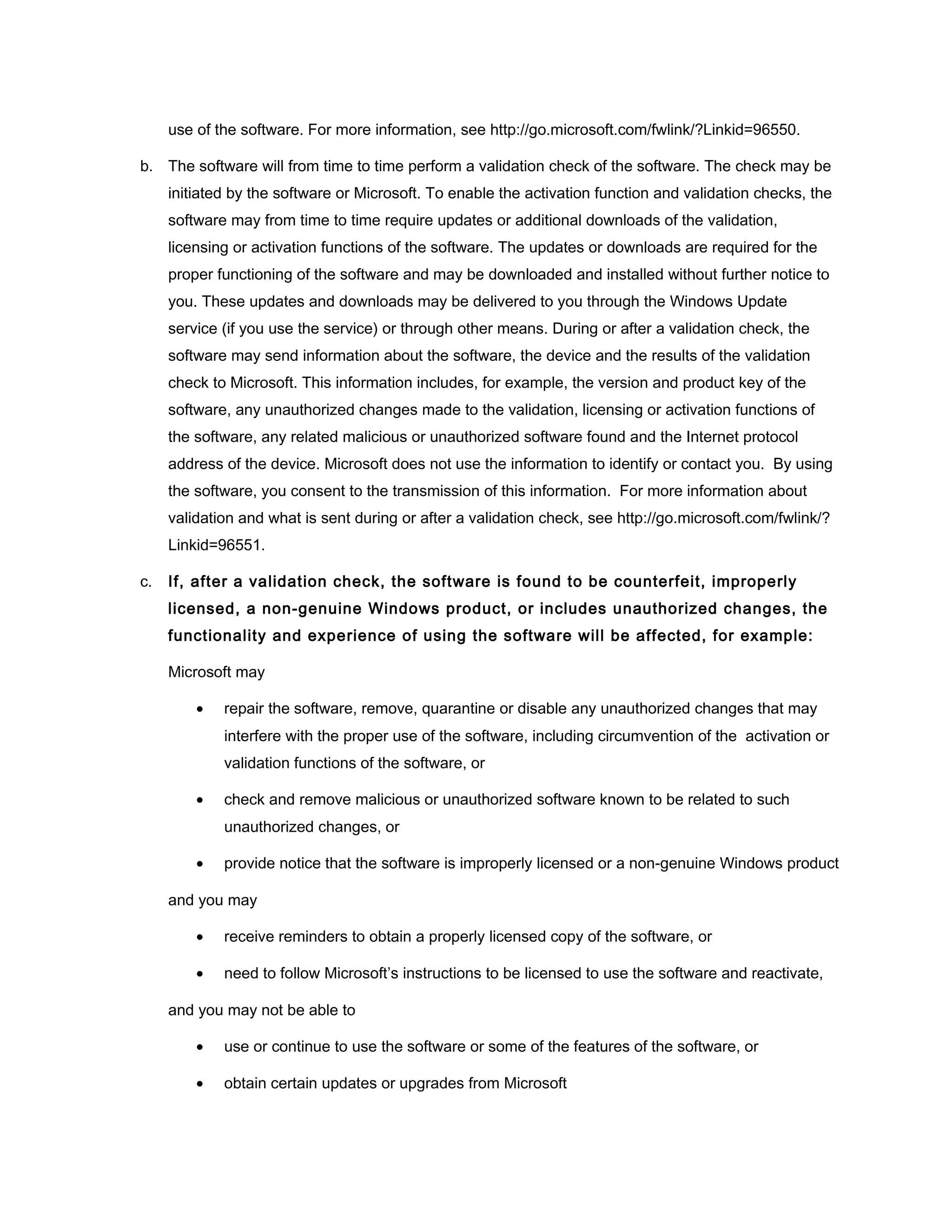 use of the software. For more information, see http://go.microsoft.com/fwlink/?Linkid=96550.

b. The software will from time to time perform a validation check of the software. The check may be
     initiated by the software or Microsoft. To enable the activation function and validation checks, the
     software may from time to time require updates or additional downloads of the validation,
     licensing or activation functions of the software. The updates or downloads are required for the
     proper functioning of the software and may be downloaded and installed without further notice to
     you. These updates and downloads may be delivered to you through the Windows Update
     service (if you use the service) or through other means. During or after a validation check, the
     software may send information about the software, the device and the results of the validation
     check to Microsoft. This information includes, for example, the version and product key of the
     software, any unauthorized changes made to the validation, licensing or activation functions of
     the software, any related malicious or unauthorized software found and the Internet protocol
     address of the device. Microsoft does not use the information to identify or contact you. By using
     the software, you consent to the transmission of this information. For more information about
     validation and what is sent during or after a validation check, see http://go.microsoft.com/fwlink/?
     Linkid=96551.

c.   If, after a validation check, the software is found to be counterfeit, improperly
     licensed, a non-genuine Windows product, or includes unauthorized changes, the
     functionality and experience of using the software will be affected, for example:

     Microsoft may

         •   repair the software, remove, quarantine or disable any unauthorized changes that may
             interfere with the proper use of the software, including circumvention of the activation or
             validation functions of the software, or

         •   check and remove malicious or unauthorized software known to be related to such
             unauthorized changes, or

         •   provide notice that the software is improperly licensed or a non-genuine Windows product

     and you may

         •   receive reminders to obtain a properly licensed copy of the software, or

         •   need to follow Microsoft’s instructions to be licensed to use the software and reactivate,

     and you may not be able to

         •   use or continue to use the software or some of the features of the software, or

         •   obtain certain updates or upgrades from Microsoft
 