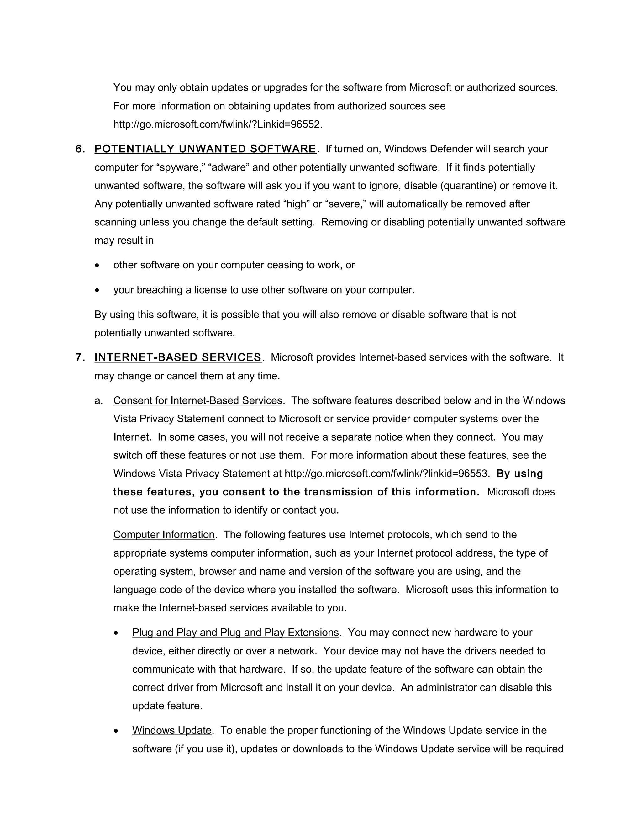 You may only obtain updates or upgrades for the software from Microsoft or authorized sources.
       For more information on obtaining updates from authorized sources see
       http://go.microsoft.com/fwlink/?Linkid=96552.

6. POTENTIALLY UNWANTED SOFTWARE . If turned on, Windows Defender will search your
   computer for “spyware,” “adware” and other potentially unwanted software. If it finds potentially
   unwanted software, the software will ask you if you want to ignore, disable (quarantine) or remove it.
   Any potentially unwanted software rated “high” or “severe,” will automatically be removed after
   scanning unless you change the default setting. Removing or disabling potentially unwanted software
   may result in

   •   other software on your computer ceasing to work, or

   •   your breaching a license to use other software on your computer.

   By using this software, it is possible that you will also remove or disable software that is not
   potentially unwanted software.

7. INTERNET-BASED SERVICES . Microsoft provides Internet-based services with the software. It
   may change or cancel them at any time.

   a. Consent for Internet-Based Services. The software features described below and in the Windows
       Vista Privacy Statement connect to Microsoft or service provider computer systems over the
       Internet. In some cases, you will not receive a separate notice when they connect. You may
       switch off these features or not use them. For more information about these features, see the
       Windows Vista Privacy Statement at http://go.microsoft.com/fwlink/?linkid=96553. By using
       these features, you consent to the transmission of this information. Microsoft does
       not use the information to identify or contact you.

       Computer Information. The following features use Internet protocols, which send to the
       appropriate systems computer information, such as your Internet protocol address, the type of
       operating system, browser and name and version of the software you are using, and the
       language code of the device where you installed the software. Microsoft uses this information to
       make the Internet-based services available to you.

       •   Plug and Play and Plug and Play Extensions. You may connect new hardware to your
           device, either directly or over a network. Your device may not have the drivers needed to
           communicate with that hardware. If so, the update feature of the software can obtain the
           correct driver from Microsoft and install it on your device. An administrator can disable this
           update feature.

       •   Windows Update. To enable the proper functioning of the Windows Update service in the
           software (if you use it), updates or downloads to the Windows Update service will be required
 