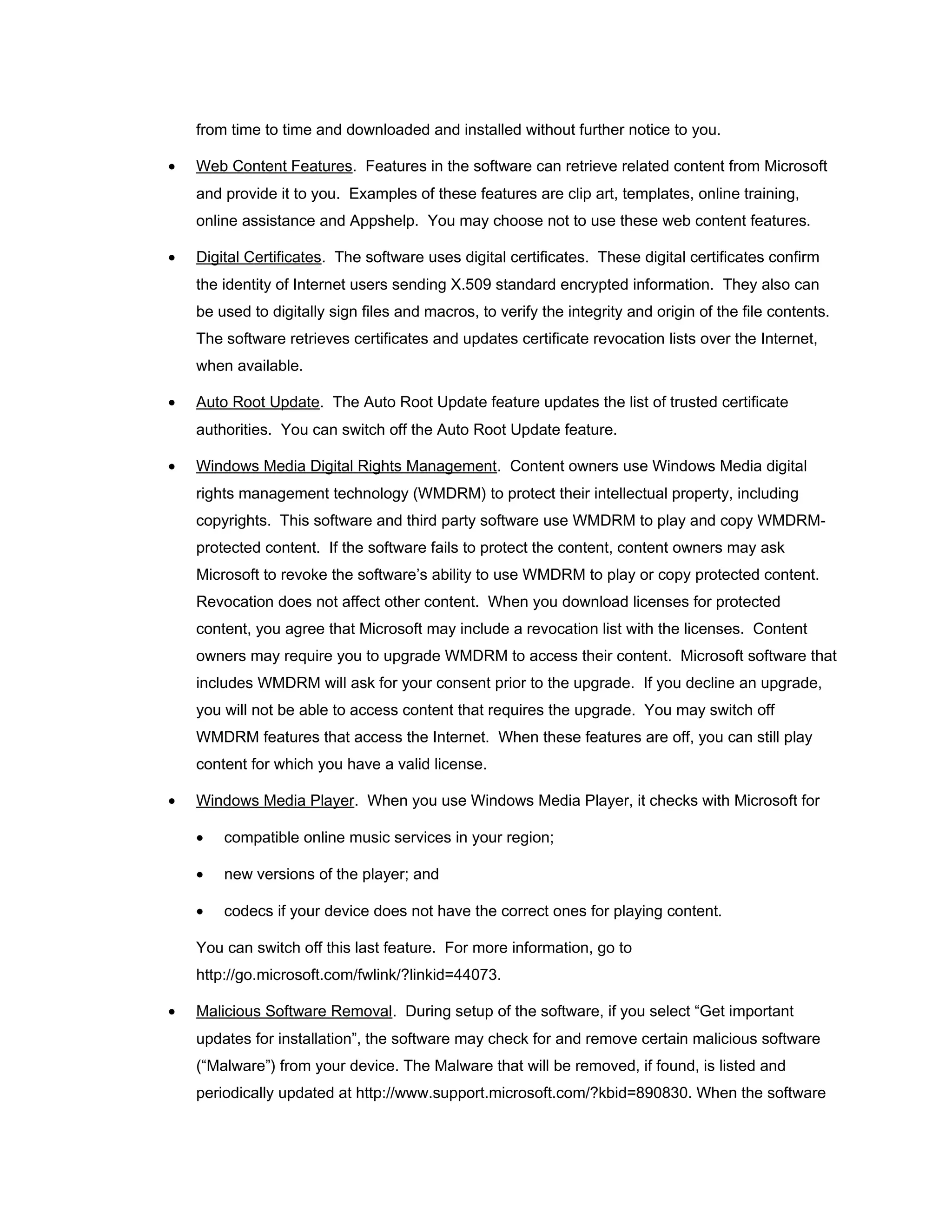 from time to time and downloaded and installed without further notice to you.

•   Web Content Features. Features in the software can retrieve related content from Microsoft
    and provide it to you. Examples of these features are clip art, templates, online training,
    online assistance and Appshelp. You may choose not to use these web content features.

•   Digital Certificates. The software uses digital certificates. These digital certificates confirm
    the identity of Internet users sending X.509 standard encrypted information. They also can
    be used to digitally sign files and macros, to verify the integrity and origin of the file contents.
    The software retrieves certificates and updates certificate revocation lists over the Internet,
    when available.

•   Auto Root Update. The Auto Root Update feature updates the list of trusted certificate
    authorities. You can switch off the Auto Root Update feature.

•   Windows Media Digital Rights Management. Content owners use Windows Media digital
    rights management technology (WMDRM) to protect their intellectual property, including
    copyrights. This software and third party software use WMDRM to play and copy WMDRM-
    protected content. If the software fails to protect the content, content owners may ask
    Microsoft to revoke the software’s ability to use WMDRM to play or copy protected content.
    Revocation does not affect other content. When you download licenses for protected
    content, you agree that Microsoft may include a revocation list with the licenses. Content
    owners may require you to upgrade WMDRM to access their content. Microsoft software that
    includes WMDRM will ask for your consent prior to the upgrade. If you decline an upgrade,
    you will not be able to access content that requires the upgrade. You may switch off
    WMDRM features that access the Internet. When these features are off, you can still play
    content for which you have a valid license.

•   Windows Media Player. When you use Windows Media Player, it checks with Microsoft for

    •   compatible online music services in your region;

    •   new versions of the player; and

    •   codecs if your device does not have the correct ones for playing content.

    You can switch off this last feature. For more information, go to
    http://go.microsoft.com/fwlink/?linkid=44073.

•   Malicious Software Removal. During setup of the software, if you select “Get important
    updates for installation”, the software may check for and remove certain malicious software
    (“Malware”) from your device. The Malware that will be removed, if found, is listed and
    periodically updated at http://www.support.microsoft.com/?kbid=890830. When the software
 