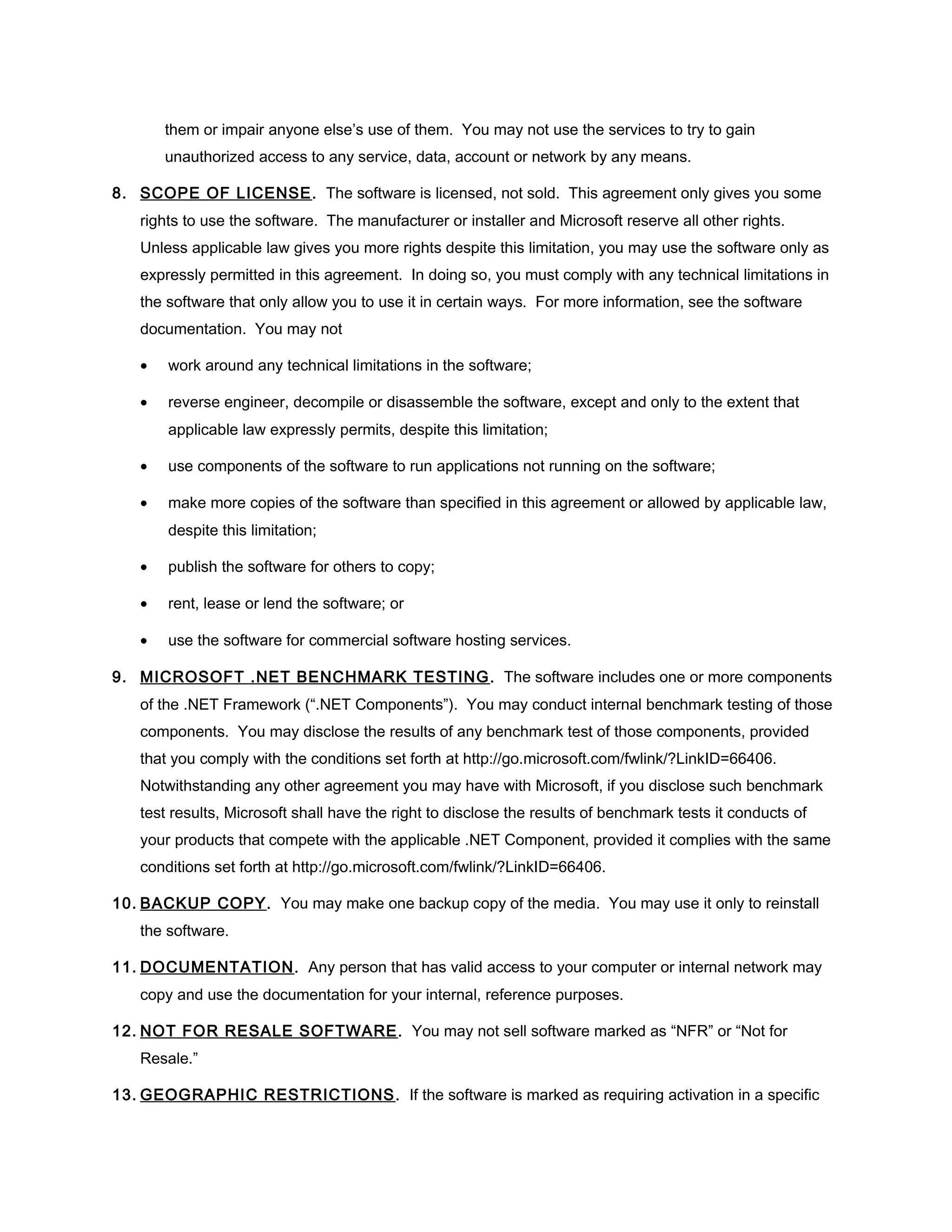 them or impair anyone else’s use of them. You may not use the services to try to gain
       unauthorized access to any service, data, account or network by any means.

8. SCOPE OF LICENSE . The software is licensed, not sold. This agreement only gives you some
   rights to use the software. The manufacturer or installer and Microsoft reserve all other rights.
   Unless applicable law gives you more rights despite this limitation, you may use the software only as
   expressly permitted in this agreement. In doing so, you must comply with any technical limitations in
   the software that only allow you to use it in certain ways. For more information, see the software
   documentation. You may not

   •   work around any technical limitations in the software;

   •   reverse engineer, decompile or disassemble the software, except and only to the extent that
       applicable law expressly permits, despite this limitation;

   •   use components of the software to run applications not running on the software;

   •   make more copies of the software than specified in this agreement or allowed by applicable law,
       despite this limitation;

   •   publish the software for others to copy;

   •   rent, lease or lend the software; or

   •   use the software for commercial software hosting services.

9. MICROSOFT .NET BENCHMARK TESTING . The software includes one or more components
   of the .NET Framework (“.NET Components”). You may conduct internal benchmark testing of those
   components. You may disclose the results of any benchmark test of those components, provided
   that you comply with the conditions set forth at http://go.microsoft.com/fwlink/?LinkID=66406.
   Notwithstanding any other agreement you may have with Microsoft, if you disclose such benchmark
   test results, Microsoft shall have the right to disclose the results of benchmark tests it conducts of
   your products that compete with the applicable .NET Component, provided it complies with the same
   conditions set forth at http://go.microsoft.com/fwlink/?LinkID=66406.

10. BACKUP COPY. You may make one backup copy of the media. You may use it only to reinstall
   the software.

11. DOCUMENTATION . Any person that has valid access to your computer or internal network may
   copy and use the documentation for your internal, reference purposes.

12. NOT FOR RESALE SOFTWARE . You may not sell software marked as “NFR” or “Not for
   Resale.”

13. GEOGRAPHIC RESTRICTIONS . If the software is marked as requiring activation in a specific
 