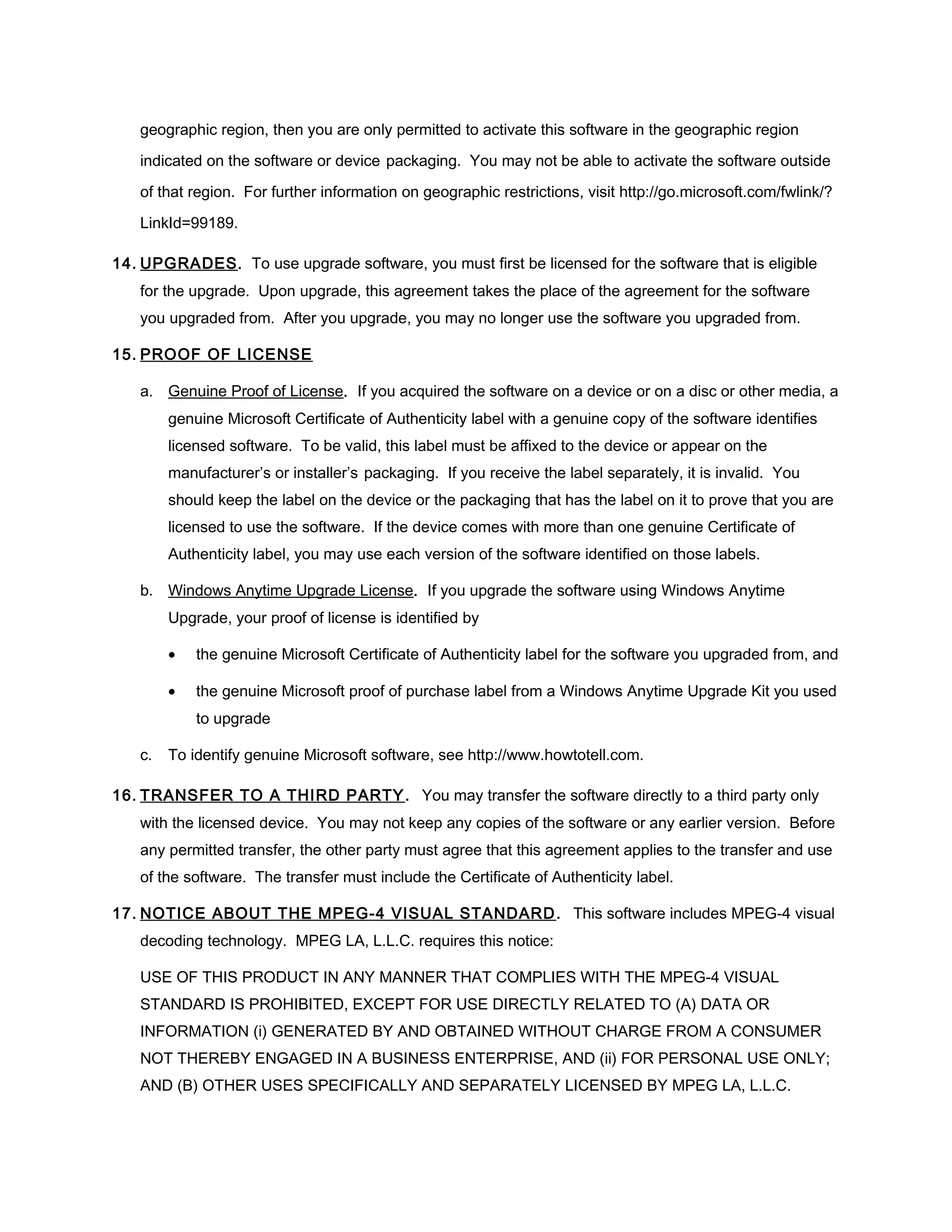 geographic region, then you are only permitted to activate this software in the geographic region

   indicated on the software or device packaging. You may not be able to activate the software outside

   of that region. For further information on geographic restrictions, visit http://go.microsoft.com/fwlink/?

   LinkId=99189.

14. UPGRADES. To use upgrade software, you must first be licensed for the software that is eligible
   for the upgrade. Upon upgrade, this agreement takes the place of the agreement for the software
   you upgraded from. After you upgrade, you may no longer use the software you upgraded from.

15. PROOF OF LICENSE

   a. Genuine Proof of License. If you acquired the software on a device or on a disc or other media, a
        genuine Microsoft Certificate of Authenticity label with a genuine copy of the software identifies
        licensed software. To be valid, this label must be affixed to the device or appear on the
        manufacturer’s or installer’s packaging. If you receive the label separately, it is invalid. You
        should keep the label on the device or the packaging that has the label on it to prove that you are
        licensed to use the software. If the device comes with more than one genuine Certificate of
        Authenticity label, you may use each version of the software identified on those labels.

   b. Windows Anytime Upgrade License. If you upgrade the software using Windows Anytime
        Upgrade, your proof of license is identified by

        •   the genuine Microsoft Certificate of Authenticity label for the software you upgraded from, and

        •   the genuine Microsoft proof of purchase label from a Windows Anytime Upgrade Kit you used
            to upgrade

   c.   To identify genuine Microsoft software, see http://www.howtotell.com.

16. TRANSFER TO A THIRD PARTY . You may transfer the software directly to a third party only
   with the licensed device. You may not keep any copies of the software or any earlier version. Before
   any permitted transfer, the other party must agree that this agreement applies to the transfer and use
   of the software. The transfer must include the Certificate of Authenticity label.

17. NOTICE ABOUT THE MPEG-4 VISUAL STANDARD . This software includes MPEG-4 visual
   decoding technology. MPEG LA, L.L.C. requires this notice:

   USE OF THIS PRODUCT IN ANY MANNER THAT COMPLIES WITH THE MPEG-4 VISUAL
   STANDARD IS PROHIBITED, EXCEPT FOR USE DIRECTLY RELATED TO (A) DATA OR
   INFORMATION (i) GENERATED BY AND OBTAINED WITHOUT CHARGE FROM A CONSUMER
   NOT THEREBY ENGAGED IN A BUSINESS ENTERPRISE, AND (ii) FOR PERSONAL USE ONLY;
   AND (B) OTHER USES SPECIFICALLY AND SEPARATELY LICENSED BY MPEG LA, L.L.C.
 