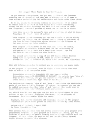 How to Apply These Terms to Your New Programs

  If you develop a new program, and you want it to be of the greatest
possible use to the public, the best way to achieve this is to make it
free software which everyone can redistribute and change under these terms.

  To do so, attach the following notices to the   program. It is safest
to attach them to the start of each source file   to most effectively
convey the exclusion of warranty; and each file   should have at least
the "copyright" line and a pointer to where the   full notice is found.

   <one line to give the program's name and a brief idea of what it does.>
   Copyright (C) <year> <name of author>

   This program is free software; you can redistribute it and/or modify
   it under the terms of the GNU General Public License as published by
   the Free Software Foundation; either version 2 of the License, or
   (at your option) any later version.

   This program is distributed in the hope that it will be useful,
   but WITHOUT ANY WARRANTY; without even the implied warranty of
   MERCHANTABILITY or FITNESS FOR A PARTICULAR PURPOSE. See the
   GNU General Public License for more details.

   You should have received a copy of the GNU General Public License
   along with this program; if not, write to the Free Software
   Foundation, Inc., 51 Franklin St, Fifth Floor, Boston, MA 02110-1301     USA


Also add information on how to contact you by electronic and paper mail.

If the program is interactive, make it output a short notice like this
when it starts in an interactive mode:

   Gnomovision version 69, Copyright (C) year name of author
   Gnomovision comes with ABSOLUTELY NO WARRANTY; for details type `show w'.
   This is free software, and you are welcome to redistribute it
   under certain conditions; type `show c' for details.

The hypothetical commands `show w' and `show c' should show the appropriate
parts of the General Public License. Of course, the commands you use may
be called something other than `show w' and `show c'; they could even be
mouse-clicks or menu items--whatever suits your program.

You should also get your employer (if you work as a programmer) or your
school, if any, to sign a "copyright disclaimer" for the program, if
necessary. Here is a sample; alter the names:

 Yoyodyne, Inc., hereby disclaims all copyright interest in the program
 `Gnomovision' (which makes passes at compilers) written by James Hacker.

 <signature of Ty Coon>, 1 April 1989
 Ty Coon, President of Vice

This General Public License does not permit incorporating your program into
proprietary programs. If your program is a subroutine library, you may
consider it more useful to permit linking proprietary applications with the
library. If this is what you want to do, use the GNU Library General
Public License instead of this License.
 