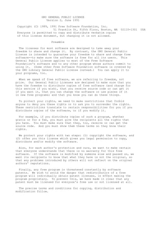 GNU GENERAL PUBLIC LICENSE
                  Version 2, June 1991

Copyright (C) 1989, 1991 Free Software Foundation, Inc.
                      51 Franklin St, Fifth Floor, Boston, MA   02110-1301   USA
Everyone is permitted to copy and distribute verbatim copies
of this license document, but changing it is not allowed.

                     Preamble

  The licenses for most software are designed to take away your
freedom to share and change it. By contrast, the GNU General Public
License is intended to guarantee your freedom to share and change free
software--to make sure the software is free for all its users. This
General Public License applies to most of the Free Software
Foundation's software and to any other program whose authors commit to
using it. (Some other Free Software Foundation software is covered by
the GNU Library General Public License instead.) You can apply it to
your programs, too.

  When we speak of free software, we are referring to freedom, not
price. Our General Public Licenses are designed to make sure that you
have the freedom to distribute copies of free software (and charge for
this service if you wish), that you receive source code or can get it
if you want it, that you can change the software or use pieces of it
in new free programs; and that you know you can do these things.

  To protect your rights, we need to make restrictions that forbid
anyone to deny you these rights or to ask you to surrender the rights.
These restrictions translate to certain responsibilities for you if you
distribute copies of the software, or if you modify it.

  For example, if you distribute copies of such a program, whether
gratis or for a fee, you must give the recipients all the rights that
you have. You must make sure that they, too, receive or can get the
source code. And you must show them these terms so they know their
rights.

  We protect your rights with two steps: (1) copyright the software, and
(2) offer you this license which gives you legal permission to copy,
distribute and/or modify the software.

  Also, for each author's protection and ours, we want to make certain
that everyone understands that there is no warranty for this free
software. If the software is modified by someone else and passed on, we
want its recipients to know that what they have is not the original, so
that any problems introduced by others will not reflect on the original
authors' reputations.

  Finally, any free program is threatened constantly by software
patents. We wish to avoid the danger that redistributors of a free
program will individually obtain patent licenses, in effect making the
program proprietary. To prevent this, we have made it clear that any
patent must be licensed for everyone's free use or not licensed at all.

  The precise terms and conditions for copying, distribution and
modification follow.
 
