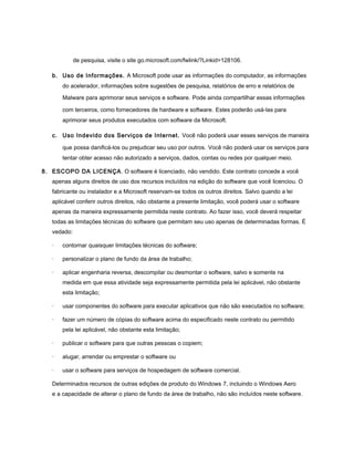de pesquisa, visite o site go.microsoft.com/fwlink/?Linkid=128106.

   b. Uso de Informações. A Microsoft pode usar as informações do computador, as informações
       do acelerador, informações sobre sugestões de pesquisa, relatórios de erro e relatórios de

       Malware para aprimorar seus serviços e software. Pode ainda compartilhar essas informações

       com terceiros, como fornecedores de hardware e software. Estes poderão usá-las para
       aprimorar seus produtos executados com software da Microsoft.

   c. Uso Indevido dos Serviços de Internet. Você não poderá usar esses serviços de maneira

       que possa danificá-los ou prejudicar seu uso por outros. Você não poderá usar os serviços para
       tentar obter acesso não autorizado a serviços, dados, contas ou redes por qualquer meio.

8. ESCOPO DA LICENÇA . O software é licenciado, não vendido. Este contrato concede a você
   apenas alguns direitos de uso dos recursos incluídos na edição do software que você licenciou. O
   fabricante ou instalador e a Microsoft reservam-se todos os outros direitos. Salvo quando a lei
   aplicável conferir outros direitos, não obstante a presente limitação, você poderá usar o software
   apenas da maneira expressamente permitida neste contrato. Ao fazer isso, você deverá respeitar
   todas as limitações técnicas do software que permitam seu uso apenas de determinadas formas. É
   vedado:

   ·   contornar quaisquer limitações técnicas do software;

   ·   personalizar o plano de fundo da área de trabalho;

   ·   aplicar engenharia reversa, descompilar ou desmontar o software, salvo e somente na
       medida em que essa atividade seja expressamente permitida pela lei aplicável, não obstante
       esta limitação;

   ·   usar componentes do software para executar aplicativos que não são executados no software;

   ·   fazer um número de cópias do software acima do especificado neste contrato ou permitido
       pela lei aplicável, não obstante esta limitação;

   ·   publicar o software para que outras pessoas o copiem;

   ·   alugar, arrendar ou emprestar o software ou

   ·   usar o software para serviços de hospedagem de software comercial.

   Determinados recursos de outras edições de produto do Windows 7, incluindo o Windows Aero
   e a capacidade de alterar o plano de fundo da área de trabalho, não são incluídos neste software.
 