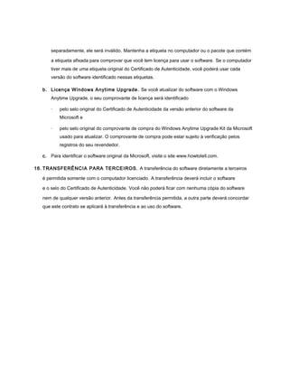 separadamente, ele será inválido. Mantenha a etiqueta no computador ou o pacote que contém

       a etiqueta afixada para comprovar que você tem licença para usar o software. Se o computador
       tiver mais de uma etiqueta original do Certificado de Autenticidade, você poderá usar cada
       versão do software identificado nessas etiquetas.

   b. Licença Windows Anytime Upgrade. Se você atualizar do software com o Windows
       Anytime Upgrade, o seu comprovante de licença será identificado

       ·   pelo selo original do Certificado de Autenticidade da versão anterior do software da
           Microsoft e

       ·   pelo selo original do comprovante de compra do Windows Anytime Upgrade Kit da Microsoft
           usado para atualizar. O comprovante de compra pode estar sujeito à verificação pelos
           registros do seu revendedor.

   c. Para identificar o software original da Microsoft, visite o site www.howtotell.com.

16. TRANSFERÊNCIA PARA TERCEIROS. A transferência do software diretamente a terceiros

   é permitida somente com o computador licenciado. A transferência deverá incluir o software

   e o selo do Certificado de Autenticidade. Você não poderá ficar com nenhuma cópia do software

   nem de qualquer versão anterior. Antes da transferência permitida, a outra parte deverá concordar
   que este contrato se aplicará à transferência e ao uso do software.
 