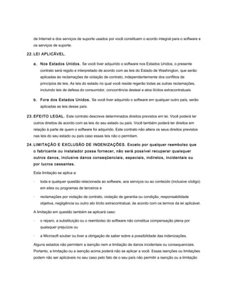 de Internet e dos serviços de suporte usados por você constituem o acordo integral para o software e
   os serviços de suporte.

22. LEI APLICÁVEL.

   a. Nos Estados Unidos. Se você tiver adquirido o software nos Estados Unidos, o presente
       contrato será regido e interpretado de acordo com as leis do Estado de Washington, que serão
       aplicadas às reclamações de violação de contrato, independentemente dos conflitos de
       princípios de leis. As leis do estado no qual você reside regerão todas as outras reclamações,
       incluindo leis de defesa do consumidor, concorrência desleal e atos ilícitos extracontratuais.

   b. Fora dos Estados Unidos. Se você tiver adquirido o software em qualquer outro país, serão
       aplicadas as leis desse país.

23. EFEITO LEGAL. Este contrato descreve determinados direitos previstos em lei. Você poderá ter
   outros direitos de acordo com as leis do seu estado ou país. Você também poderá ter direitos em
   relação à parte de quem o software foi adquirido. Este contrato não altera os seus direitos previstos
   nas leis do seu estado ou país caso essas leis não o permitam.

24. LIMITAÇÃO E EXCLUSÃO DE INDENIZAÇÕES. Exceto por qualquer reembolso que
   o fabricante ou instalador possa fornecer, não será possível recuperar quaisquer
   outros danos, inclusive danos conseqüenciais, especiais, indiretos, incidentais ou
   por lucros cessantes.

   Esta limitação se aplica a:

   ·   toda e qualquer questão relacionada ao software, aos serviços ou ao conteúdo (inclusive código)
       em sites ou programas de terceiros e

   ·   reclamações por violação de contrato, violação de garantia ou condição, responsabilidade
       objetiva, negligência ou outro ato ilícito extracontratual, de acordo com os termos da lei aplicável.

   A limitação em questão também se aplicará caso:

   ·   o reparo, a substituição ou o reembolso do software não constitua compensação plena por
       quaisquer prejuízos ou

   ·   a Microsoft souber ou tiver a obrigação de saber sobre a possibilidade das indenizações.

   Alguns estados não permitem a isenção nem a limitação de danos incidentais ou consequenciais.
   Portanto, a limitação ou a isenção acima poderá não se aplicar a você. Essas isenções ou limitações
   podem não ser aplicáveis no seu caso pelo fato de o seu país não permitir a isenção ou a limitação
 