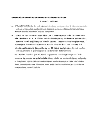 ***********************************************************************

                                         GARANTIA LIMITADA

A. GARANTIA LIMITADA. Se você seguir as instruções e o software estiver devidamente licenciado,
   o software será executado substancialmente de acordo com o que está descrito nos materiais da
   Microsoft recebidos no software ou que o acompanham.

B. TERMO DE GARANTIA; BENEFICIÁRIO DA GARANTIA; DURAÇÃO DE QUALQUER
   GARANTIA IMPLÍCITA. A garantia limitada contemplará o software até 90 dias após

   a data em que for adquirido pelo primeiro usuário. Caso você receba suplementos,
   atualizações ou softwares substitutos durante esses 90 dias, eles contarão com

   cobertura pelo restante da garantia ou por 30 dias, o que for maior. Se você transferir
   o software, o restante da garantia aplicar-se-á ao beneficiário da transferência.

   Na extensão permitida pela lei, todas as garantias ou condições implícitas terão

   apenas a duração da garantia limitada. Alguns estados não permitem limitações na duração

   de uma garantia implícita; portanto, essas limitações podem não se aplicar a você. Elas também
   podem não se aplicar a você pelo fato de alguns países não permitirem limitações na duração de
   uma garantia ou condição implícita.
 