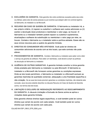 C. EXCLUSÕES DA GARANTIA. Esta garantia não cobre problemas causados pelos seus atos
   (ou falhas), pelos atos de outras pessoas ou por eventos que estejam além do controle legítimo
   do fabricante, do instalador ou da Microsoft.

D. RECURSO EM CASO DE QUEBRA DE GARANTIA. O fabricante ou instalador irá, a
   seu próprio critério, (i) reparar ou substituir o software sem custos adicionais ou (ii)
   aceitar a devolução do(s) produto(s) e reembolsar o valor pago, se houver. O
   fabricante ou o instalador também poderá reparar ou substituir suplementos,
   atualizações e software de substituição ou reembolsar o valor pago por eles, se
   houver. Contate o fabricante ou o instalador sobre a política adotada. Esses são os
   seus únicos recursos para a quebra da garantia limitada.

E. DIREITOS DO CONSUMIDOR NÃO AFETADOS. Você pode ter direitos de
   consumidor adicionais de acordo com as leis locais, que este contrato não pode
   alterar.

F. PROCEDIMENTOS DE GARANTIA. Contate o fabricante ou instalador para saber como obter
   o serviço de garantia do software. Para obter um reembolso, você deverá cumprir as políticas
   de devolução do fabricante ou instalador.

G. AUSÊNCIA DE OUTRAS GARANTIAS. A garantia limitada constitui a única garantia
   direta prestada pelo fabricante ou instalador ou pela Microsoft. O fabricante ou

   instalador e a Microsoft não fornecem outras garantias ou condições expressas.
   Onde as leis locais permitirem, o fabricante ou instalador e a Microsoft excluem as
   garantias implícitas de qualidade comercial, adequação a uma finalidade específica e

   não-violação. Se as suas leis locais previrem garantias ou condições implícitas, não obstante esta
   exclusão, seus recursos estarão descritos na cláusula Recurso em Caso de Quebra de Garantia
   acima, nos termos das leis locais.

H. LIMITAÇÃO E EXCLUSÃO DE INDENIZAÇÃO REFERENTE AO DESCUMPRIMENTO
   DA GARANTIA. A cláusula Limitação e Exclusão de Danos acima se aplica a
   violações desta garantia limitada.

   Esta garantia oferece direitos legais específicos, e você também pode ter outros

   direitos que variam de acordo com cada estado. Você também pode ter outros
   direitos que variam de acordo com cada país.

EULAID:Win7SP1_RM.0_STR_OEM_pt-br
 