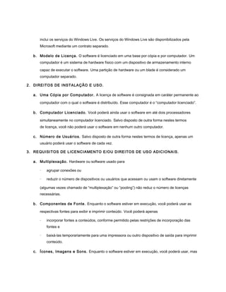 inclui os serviços do Windows Live. Os serviços do Windows Live são disponibilizados pela
     Microsoft mediante um contrato separado.

  b. Modelo de Licença. O software é licenciado em uma base por cópia e por computador. Um
     computador é um sistema de hardware físico com um dispositivo de armazenamento interno

     capaz de executar o software. Uma partição de hardware ou um blade é considerado um
     computador separado.

2. DIREITOS DE INSTALAÇÃO E USO.

  a. Uma Cópia por Computador. A licença de software é consignada em caráter permanente ao

     computador com o qual o software é distribuído. Esse computador é o “computador licenciado”.

  b. Computador Licenciado. Você poderá ainda usar o software em até dois processadores

     simultaneamente no computador licenciado. Salvo disposto de outra forma nestes termos
     de licença, você não poderá usar o software em nenhum outro computador.

  c. Número de Usuários. Salvo disposto de outra forma nestes termos de licença, apenas um
     usuário poderá usar o software de cada vez.

3. REQUISITOS DE LICENCIAMENTO E/OU DIREITOS DE USO ADICIONAIS.

  a. Multiplexação. Hardware ou software usado para

     ·   agrupar conexões ou

     ·   reduzir o número de dispositivos ou usuários que acessam ou usam o software diretamente

     (algumas vezes chamado de “multiplexação” ou “pooling”) não reduz o número de licenças
     necessárias.

  b. Componentes de Fonte. Enquanto o software estiver em execução, você poderá usar as

     respectivas fontes para exibir e imprimir conteúdo. Você poderá apenas

     ·   incorporar fontes a conteúdos, conforme permitido pelas restrições de incorporação das
         fontes e

     ·   baixá-las temporariamente para uma impressora ou outro dispositivo de saída para imprimir
         conteúdo.

  c. Ícones, Imagens e Sons. Enquanto o software estiver em execução, você poderá usar, mas
 