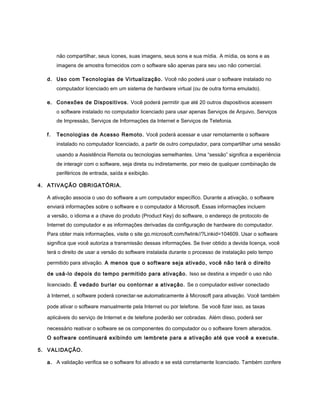 não compartilhar, seus ícones, suas imagens, seus sons e sua mídia. A mídia, os sons e as
       imagens de amostra fornecidos com o software são apenas para seu uso não comercial.

  d. Uso com Tecnologias de Virtualização. Você não poderá usar o software instalado no
       computador licenciado em um sistema de hardware virtual (ou de outra forma emulado).

  e. Conexões de Dispositivos. Você poderá permitir que até 20 outros dispositivos acessem
       o software instalado no computador licenciado para usar apenas Serviços de Arquivo, Serviços
       de Impressão, Serviços de Informações da Internet e Serviços de Telefonia.

  f.   Tecnologias de Acesso Remoto. Você poderá acessar e usar remotamente o software
       instalado no computador licenciado, a partir de outro computador, para compartilhar uma sessão

       usando a Assistência Remota ou tecnologias semelhantes. Uma “sessão” significa a experiência
       de interagir com o software, seja direta ou indiretamente, por meio de qualquer combinação de
       periféricos de entrada, saída e exibição.

4. ATIVAÇÃO OBRIGATÓRIA.

  A ativação associa o uso do software a um computador específico. Durante a ativação, o software
  enviará informações sobre o software e o computador à Microsoft. Essas informações incluem
  a versão, o idioma e a chave do produto (Product Key) do software, o endereço de protocolo de
  Internet do computador e as informações derivadas da configuração de hardware do computador.
  Para obter mais informações, visite o site go.microsoft.com/fwlink//?Linkid=104609. Usar o software
  significa que você autoriza a transmissão dessas informações. Se tiver obtido a devida licença, você
  terá o direito de usar a versão do software instalada durante o processo de instalação pelo tempo

  permitido para ativação. A menos que o software seja ativado, você não terá o direito

  de usá-lo depois do tempo permitido para ativação. Isso se destina a impedir o uso não

  licenciado. É vedado burlar ou contornar a ativação. Se o computador estiver conectado

  à Internet, o software poderá conectar-se automaticamente à Microsoft para ativação. Você também

  pode ativar o software manualmente pela Internet ou por telefone. Se você fizer isso, as taxas

  aplicáveis do serviço de Internet e de telefone poderão ser cobradas. Além disso, poderá ser

  necessário reativar o software se os componentes do computador ou o software forem alterados.
  O software continuará exibindo um lembrete para a ativação até que você a execute.

5. VALIDAÇÃO.

  a. A validação verifica se o software foi ativado e se está corretamente licenciado. Também confere
 