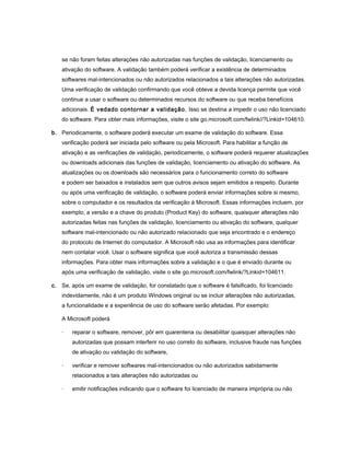 se não foram feitas alterações não autorizadas nas funções de validação, licenciamento ou
    ativação do software. A validação também poderá verificar a existência de determinados
    softwares mal-intencionados ou não autorizados relacionados a tais alterações não autorizadas.
    Uma verificação de validação confirmando que você obteve a devida licença permite que você
    continue a usar o software ou determinados recursos do software ou que receba benefícios
    adicionais. É vedado contornar a validação. Isso se destina a impedir o uso não licenciado
    do software. Para obter mais informações, visite o site go.microsoft.com/fwlink//?Linkid=104610.

b. Periodicamente, o software poderá executar um exame de validação do software. Essa
    verificação poderá ser iniciada pelo software ou pela Microsoft. Para habilitar a função de
    ativação e as verificações de validação, periodicamente, o software poderá requerer atualizações
    ou downloads adicionais das funções de validação, licenciamento ou ativação do software. As
    atualizações ou os downloads são necessários para o funcionamento correto do software
    e podem ser baixados e instalados sem que outros avisos sejam emitidos a respeito. Durante
    ou após uma verificação de validação, o software poderá enviar informações sobre si mesmo,
    sobre o computador e os resultados da verificação à Microsoft. Essas informações incluem, por
    exemplo, a versão e a chave do produto (Product Key) do software, quaisquer alterações não
    autorizadas feitas nas funções de validação, licenciamento ou ativação do software, qualquer
    software mal-intencionado ou não autorizado relacionado que seja encontrado e o endereço
    do protocolo de Internet do computador. A Microsoft não usa as informações para identificar
    nem contatar você. Usar o software significa que você autoriza a transmissão dessas
    informações. Para obter mais informações sobre a validação e o que é enviado durante ou
    após uma verificação de validação, visite o site go.microsoft.com/fwlink/?Linkid=104611.

c. Se, após um exame de validação, for constatado que o software é falsificado, foi licenciado
    indevidamente, não é um produto Windows original ou se incluir alterações não autorizadas,
    a funcionalidade e a experiência de uso do software serão afetadas. Por exemplo:

    A Microsoft poderá

    ·   reparar o software, remover, pôr em quarentena ou desabilitar quaisquer alterações não
        autorizadas que possam interferir no uso correto do software, inclusive fraude nas funções
        de ativação ou validação do software,

    ·   verificar e remover softwares mal-intencionados ou não autorizados sabidamente
        relacionados a tais alterações não autorizadas ou

    ·   emitir notificações indicando que o software foi licenciado de maneira imprópria ou não
 