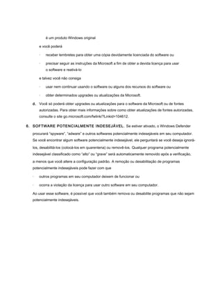 é um produto Windows original

       e você poderá

       ·   receber lembretes para obter uma cópia devidamente licenciada do software ou

       ·   precisar seguir as instruções da Microsoft a fim de obter a devida licença para usar
           o software e reativá-lo

       e talvez você não consiga

       ·   usar nem continuar usando o software ou alguns dos recursos do software ou

       ·   obter determinados upgrades ou atualizações da Microsoft.

   d. Você só poderá obter upgrades ou atualizações para o software da Microsoft ou de fontes
       autorizadas. Para obter mais informações sobre como obter atualizações de fontes autorizadas,
       consulte o site go.microsoft.com/fwlink/?Linkid=104612.

6. SOFTWARE POTENCIALMENTE INDESEJÁVEL. Se estiver ativado, o Windows Defender

   procurará “spyware”, “adware” e outros softwares potencialmente indesejáveis em seu computador.
   Se você encontrar algum software potencialmente indesejável, ele perguntará se você deseja ignorá-

   los, desabilitá-los (colocá-los em quarentena) ou removê-los. Qualquer programa potencialmente
   indesejável classificado como “alto” ou “grave” será automaticamente removido após a verificação,

   a menos que você altere a configuração padrão. A remoção ou desabilitação de programas
   potencialmente indesejáveis pode fazer com que

   ·   outros programas em seu computador deixem de funcionar ou

   ·   ocorra a violação da licença para usar outro software em seu computador.

   Ao usar esse software, é possível que você também remova ou desabilite programas que não sejam
   potencialmente indesejáveis.
 