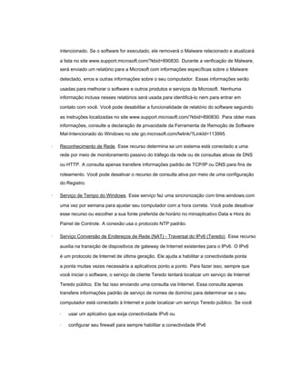 intencionado. Se o software for executado, ele removerá o Malware relacionado e atualizará

    a lista no site www.support.microsoft.com/?kbid=890830. Durante a verificação de Malware,
    será enviado um relatório para a Microsoft com informações específicas sobre o Malware

    detectado, erros e outras informações sobre o seu computador. Essas informações serão

    usadas para melhorar o software e outros produtos e serviços da Microsoft. Nenhuma
    informação inclusa nesses relatórios será usada para identificá-lo nem para entrar em

    contato com você. Você pode desabilitar a funcionalidade de relatório do software seguindo

    as instruções localizadas no site www.support.microsoft.com/?kbid=890830. Para obter mais
    informações, consulte a declaração de privacidade da Ferramenta de Remoção de Software
    Mal-Intencionado do Windows no site go.microsoft.com/fwlink/?LinkId=113995.

·   Reconhecimento de Rede. Esse recurso determina se um sistema está conectado a uma
    rede por meio de monitoramento passivo do tráfego da rede ou de consultas ativas de DNS

    ou HTTP. A consulta apenas transfere informações padrão de TCP/IP ou DNS para fins de

    roteamento. Você pode desativar o recurso de consulta ativa por meio de uma configuração
    do Registro.

·   Serviço de Tempo do Windows. Esse serviço faz uma sincronização com time.windows.com

    uma vez por semana para ajustar seu computador com a hora correta. Você pode desativar
    esse recurso ou escolher a sua fonte preferida de horário no miniaplicativo Data e Hora do

    Painel de Controle. A conexão usa o protocolo NTP padrão.

·   Serviço Conversão de Endereços de Rede (NAT) - Traversal do IPv6 (Teredo). Esse recurso

    auxilia na transição de dispositivos de gateway de Internet existentes para o IPv6. O IPv6

    é um protocolo de Internet de última geração. Ele ajuda a habilitar a conectividade ponta

    a ponta muitas vezes necessária a aplicativos ponto a ponto. Para fazer isso, sempre que
    você iniciar o software, o serviço de cliente Teredo tentará localizar um serviço de Internet

    Teredo público. Ele faz isso enviando uma consulta via Internet. Essa consulta apenas
    transfere informações padrão de serviço de nomes de domínio para determinar se o seu

    computador está conectado à Internet e pode localizar um serviço Teredo público. Se você

    ·   usar um aplicativo que exija conectividade IPv6 ou

    ·   configurar seu firewall para sempre habilitar a conectividade IPv6
 