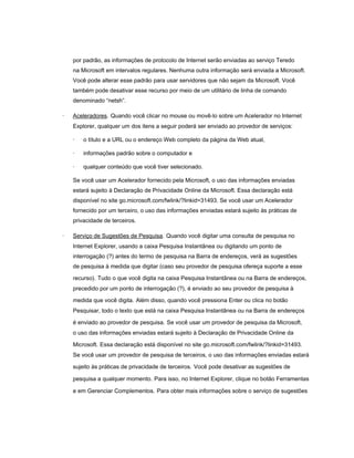 por padrão, as informações de protocolo de Internet serão enviadas ao serviço Teredo
    na Microsoft em intervalos regulares. Nenhuma outra informação será enviada a Microsoft.
    Você pode alterar esse padrão para usar servidores que não sejam da Microsoft. Você
    também pode desativar esse recurso por meio de um utilitário de linha de comando
    denominado “netsh”.

·   Aceleradores. Quando você clicar no mouse ou movê-lo sobre um Acelerador no Internet
    Explorer, qualquer um dos itens a seguir poderá ser enviado ao provedor de serviços:

    ·   o título e a URL ou o endereço Web completo da página da Web atual,

    ·   informações padrão sobre o computador e

    ·   qualquer conteúdo que você tiver selecionado.

    Se você usar um Acelerador fornecido pela Microsoft, o uso das informações enviadas
    estará sujeito à Declaração de Privacidade Online da Microsoft. Essa declaração está
    disponível no site go.microsoft.com/fwlink/?linkid=31493. Se você usar um Acelerador
    fornecido por um terceiro, o uso das informações enviadas estará sujeito às práticas de
    privacidade de terceiros.

·   Serviço de Sugestões de Pesquisa. Quando você digitar uma consulta de pesquisa no
    Internet Explorer, usando a caixa Pesquisa Instantânea ou digitando um ponto de
    interrogação (?) antes do termo de pesquisa na Barra de endereços, verá as sugestões
    de pesquisa à medida que digitar (caso seu provedor de pesquisa ofereça suporte a esse

    recurso). Tudo o que você digita na caixa Pesquisa Instantânea ou na Barra de endereços,
    precedido por um ponto de interrogação (?), é enviado ao seu provedor de pesquisa à

    medida que você digita. Além disso, quando você pressiona Enter ou clica no botão
    Pesquisar, todo o texto que está na caixa Pesquisa Instantânea ou na Barra de endereços

    é enviado ao provedor de pesquisa. Se você usar um provedor de pesquisa da Microsoft,
    o uso das informações enviadas estará sujeito à Declaração de Privacidade Online da

    Microsoft. Essa declaração está disponível no site go.microsoft.com/fwlink/?linkid=31493.
    Se você usar um provedor de pesquisa de terceiros, o uso das informações enviadas estará

    sujeito às práticas de privacidade de terceiros. Você pode desativar as sugestões de

    pesquisa a qualquer momento. Para isso, no Internet Explorer, clique no botão Ferramentas

    e em Gerenciar Complementos. Para obter mais informações sobre o serviço de sugestões
 