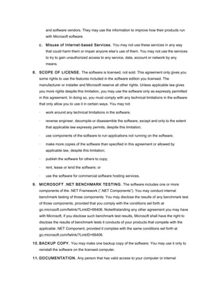 and software vendors. They may use the information to improve how their products run
       with Microsoft software.

   c. Misuse of Internet-based Services. You may not use these services in any way
       that could harm them or impair anyone else’s use of them. You may not use the services
       to try to gain unauthorized access to any service, data, account or network by any
       means.

8. SCOPE OF LICENSE. The software is licensed, not sold. This agreement only gives you
   some rights to use the features included in the software edition you licensed. The
   manufacturer or installer and Microsoft reserve all other rights. Unless applicable law gives
   you more rights despite this limitation, you may use the software only as expressly permitted
   in this agreement. In doing so, you must comply with any technical limitations in the software
   that only allow you to use it in certain ways. You may not

   ·   work around any technical limitations in the software;

   ·   reverse engineer, decompile or disassemble the software, except and only to the extent
       that applicable law expressly permits, despite this limitation;

   ·   use components of the software to run applications not running on the software;

   ·   make more copies of the software than specified in this agreement or allowed by
       applicable law, despite this limitation;

   ·   publish the software for others to copy;

   ·   rent, lease or lend the software; or

   ·   use the software for commercial software hosting services.

9. MICROSOFT .NET BENCHMARK TESTING. The software includes one or more
   components of the .NET Framework (“.NET Components”). You may conduct internal
   benchmark testing of those components. You may disclose the results of any benchmark test
   of those components, provided that you comply with the conditions set forth at
   go.microsoft.com/fwlink/?LinkID=66406. Notwithstanding any other agreement you may have
   with Microsoft, if you disclose such benchmark test results, Microsoft shall have the right to
   disclose the results of benchmark tests it conducts of your products that compete with the
   applicable .NET Component, provided it complies with the same conditions set forth at
   go.microsoft.com/fwlink/?LinkID=66406.

10. BACKUP COPY. You may make one backup copy of the software. You may use it only to
   reinstall the software on the licensed computer.

11. DOCUMENTATION. Any person that has valid access to your computer or internal
 