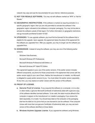 network may copy and use the documentation for your internal, reference purposes.

12. NOT FOR RESALE SOFTWARE. You may not sell software marked as “NFR” or “Not for
   Resale.”

13. GEOGRAPHIC RESTRICTIONS. If the software is marked as requiring activation in a
   specific geographic region, then you are only permitted to activate this software in the
   geographic region indicated on the software or computer packaging. You may not be able to
   activate the software outside of that region. For further information on geographic restrictions,
   visit go.microsoft.com/fwlink/?LinkId=141397.

14. UPGRADES. To use upgrade software, you must first be licensed for the software that is
   eligible for the upgrade. Upon upgrade, this agreement takes the place of the agreement for
   the software you upgraded from. After you upgrade, you may no longer use the software you
   upgraded from.

15. DOWNGRADE. Instead of using the software, you may use one of the following earlier
   versions:

   ·   Windows Vista Business,

   ·   Microsoft Windows XP Professional,

   ·   Microsoft Windows Professional x64 Edition, or

   ·   Microsoft Windows XP Tablet PC Edition.

   This agreement applies to your use of the earlier versions. If the earlier version includes
   different components, any terms for those components in the agreement that comes with the
   earlier version apply to your use of them. Neither the manufacturer or installer, nor Microsoft
   is obligated to supply earlier versions to you. You must obtain the earlier version separately.
   At any time, you may replace an earlier version with this version of the software.

16. PROOF OF LICENSE.

   a. Genuine Proof of License. If you acquired the software on a computer, or on a disc
       or other media, a genuine Microsoft Certificate of Authenticity label with a genuine copy
       of the software identifies licensed software. To be valid, this label must be affixed to the
       computer or appear on the manufacturer’s or installer’s packaging. If you receive the
       label separately, it is invalid. You should keep label on the computer or the packaging
       that has the label on it to prove that you are licensed to use the software. If the computer
       comes with more than one genuine Certificate of Authenticity label, you may use each
       version of the software identified on those labels.

   b. Windows Anytime Upgrade License. If you upgrade the software using Windows
 