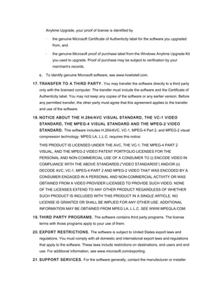 Anytime Upgrade, your proof of license is identified by

       ·   the genuine Microsoft Certificate of Authenticity label for the software you upgraded
           from, and

       ·   the genuine Microsoft proof of purchase label from the Windows Anytime Upgrade Kit
           you used to upgrade. Proof of purchase may be subject to verification by your
           merchant’s records.

   c. To identify genuine Microsoft software, see www.howtotell.com.

17. TRANSFER TO A THIRD PARTY. You may transfer the software directly to a third party
   only with the licensed computer. The transfer must include the software and the Certificate of
   Authenticity label. You may not keep any copies of the software or any earlier version. Before
   any permitted transfer, the other party must agree that this agreement applies to the transfer
   and use of the software.

18. NOTICE ABOUT THE H.264/AVC VISUAL STANDARD, THE VC-1 VIDEO
   STANDARD, THE MPEG-4 VISUAL STANDARD AND THE MPEG-2 VIDEO
   STANDARD. This software includes H.264/AVC, VC-1, MPEG-4 Part 2, and MPEG-2 visual
   compression technology. MPEG LA, L.L.C. requires this notice:

   THIS PRODUCT IS LICENSED UNDER THE AVC, THE VC-1, THE MPEG-4 PART 2
   VISUAL, AND THE MPEG-2 VIDEO PATENT PORTFOLIO LICENSES FOR THE
   PERSONAL AND NON-COMMERCIAL USE OF A CONSUMER TO (i) ENCODE VIDEO IN
   COMPLIANCE WITH THE ABOVE STANDARDS (“VIDEO STANDARDS”) AND/OR (ii)
   DECODE AVC, VC-1, MPEG-4 PART 2 AND MPEG-2 VIDEO THAT WAS ENCODED BY A
   CONSUMER ENGAGED IN A PERSONAL AND NON-COMMERCIAL ACTIVITY OR WAS
   OBTAINED FROM A VIDEO PROVIDER LICENSED TO PROVIDE SUCH VIDEO. NONE
   OF THE LICENSES EXTEND TO ANY OTHER PRODUCT REGARDLESS OF WHETHER
   SUCH PRODUCT IS INCLUDED WITH THIS PRODUCT IN A SINGLE ARTICLE. NO
   LICENSE IS GRANTED OR SHALL BE IMPLIED FOR ANY OTHER USE. ADDITIONAL
   INFORMATION MAY BE OBTAINED FROM MPEG LA, L.L.C. SEE WWW.MPEGLA.COM.

19. THIRD PARTY PROGRAMS. The software contains third party programs. The license
   terms with those programs apply to your use of them.

20. EXPORT RESTRICTIONS. The software is subject to United States export laws and
   regulations. You must comply with all domestic and international export laws and regulations
   that apply to the software. These laws include restrictions on destinations, end users and end
   use. For additional information, see www.microsoft.com/exporting.

21. SUPPORT SERVICES. For the software generally, contact the manufacturer or installer
 