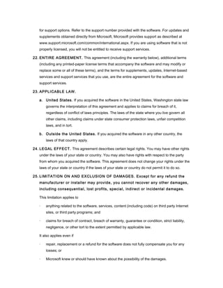 for support options. Refer to the support number provided with the software. For updates and
   supplements obtained directly from Microsoft, Microsoft provides support as described at
   www.support.microsoft.com/common/international.aspx. If you are using software that is not
   properly licensed, you will not be entitled to receive support services.

22. ENTIRE AGREEMENT. This agreement (including the warranty below), additional terms
   (including any printed-paper license terms that accompany the software and may modify or
   replace some or all of these terms), and the terms for supplements, updates, Internet-based
   services and support services that you use, are the entire agreement for the software and
   support services.

23. APPLICABLE LAW.

   a. United States. If you acquired the software in the United States, Washington state law
       governs the interpretation of this agreement and applies to claims for breach of it,
       regardless of conflict of laws principles. The laws of the state where you live govern all
       other claims, including claims under state consumer protection laws, unfair competition
       laws, and in tort.

   b. Outside the United States. If you acquired the software in any other country, the
       laws of that country apply.

24. LEGAL EFFECT. This agreement describes certain legal rights. You may have other rights
   under the laws of your state or country. You may also have rights with respect to the party
   from whom you acquired the software. This agreement does not change your rights under the
   laws of your state or country if the laws of your state or country do not permit it to do so.

25. LIMITATION ON AND EXCLUSION OF DAMAGES. Except for any refund the
   manufacturer or installer may provide, you cannot recover any other damages,
   including consequential, lost profits, special, indirect or incidental damages.

   This limitation applies to

   ·   anything related to the software, services, content (including code) on third party Internet
       sites, or third party programs; and

   ·   claims for breach of contract, breach of warranty, guarantee or condition, strict liability,
       negligence, or other tort to the extent permitted by applicable law.

   It also applies even if

   ·   repair, replacement or a refund for the software does not fully compensate you for any
       losses; or

   ·   Microsoft knew or should have known about the possibility of the damages.
 