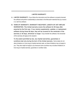 ***********************************************************************

                                     LIMITED WARRANTY

A. LIMITED WARRANTY. If you follow the instructions and the software is properly licensed,
   the software will perform substantially as described in the Microsoft materials that you receive
   in or with the software.

B. TERM OF WARRANTY; WARRANTY RECIPIENT; LENGTH OF ANY IMPLIED
   WARRANTIES. The limited warranty covers the software for 90 days after
   acquired by the first user. If you receive supplements, updates, or replacement
   software during those 90 days, they will be covered for the remainder of the
   warranty or 30 days, whichever is longer. If you transfer the software, the remainder
   of the warranty will apply to the recipient.

   To the extent permitted by law, any implied warranties, guarantees or
   conditions last only during the term of the limited warranty. Some states do not
   allow limitations on how long an implied warranty lasts, so these limitations may not apply to
   you. They also might not apply to you because some countries may not allow limitations on
   how long an implied warranty, guarantee or condition lasts.
 