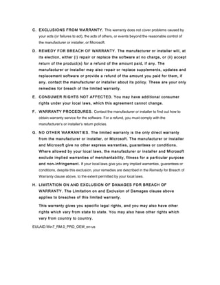 C. EXCLUSIONS FROM WARRANTY. This warranty does not cover problems caused by
   your acts (or failures to act), the acts of others, or events beyond the reasonable control of
   the manufacturer or installer, or Microsoft.

D. REMEDY FOR BREACH OF WARRANTY. The manufacturer or installer will, at
   its election, either (i) repair or replace the software at no charge, or (ii) accept
   return of the product(s) for a refund of the amount paid, if any. The
   manufacturer or installer may also repair or replace supplements, updates and
   replacement software or provide a refund of the amount you paid for them, if
   any. contact the manufacturer or installer about its policy. These are your only
   remedies for breach of the limited warranty.

E. CONSUMER RIGHTS NOT AFFECTED. You may have additional consumer
   rights under your local laws, which this agreement cannot change.

F. WARRANTY PROCEDURES. Contact the manufacturer or installer to find out how to
   obtain warranty service for the software. For a refund, you must comply with the
   manufacturer’s or installer’s return policies.

G. NO OTHER WARRANTIES. The limited warranty is the only direct warranty
   from the manufacturer or installer, or Microsoft. The manufacturer or installer
   and Microsoft give no other express warranties, guarantees or conditions.
   Where allowed by your local laws, the manufacturer or installer and Microsoft
   exclude implied warranties of merchantability, fitness for a particular purpose
   and non-infringement. If your local laws give you any implied warranties, guarantees or
   conditions, despite this exclusion, your remedies are described in the Remedy for Breach of
   Warranty clause above, to the extent permitted by your local laws.

H. LIMITATION ON AND EXCLUSION OF DAMAGES FOR BREACH OF
   WARRANTY. The Limitation on and Exclusion of Damages clause above
   applies to breaches of this limited warranty.

   This warranty gives you specific legal rights, and you may also have other
   rights which vary from state to state. You may also have other rights which
   vary from country to country.

EULAID:Win7_RM.0_PRO_OEM_en-us
 