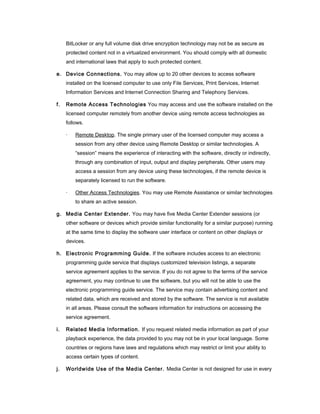 BitLocker or any full volume disk drive encryption technology may not be as secure as
     protected content not in a virtualized environment. You should comply with all domestic
     and international laws that apply to such protected content.

e. Device Connections. You may allow up to 20 other devices to access software
     installed on the licensed computer to use only File Services, Print Services, Internet
     Information Services and Internet Connection Sharing and Telephony Services.

f.   Remote Access Technologies You may access and use the software installed on the
     licensed computer remotely from another device using remote access technologies as
     follows.

     ·   Remote Desktop. The single primary user of the licensed computer may access a
         session from any other device using Remote Desktop or similar technologies. A
         “session” means the experience of interacting with the software, directly or indirectly,
         through any combination of input, output and display peripherals. Other users may
         access a session from any device using these technologies, if the remote device is
         separately licensed to run the software.

     ·   Other Access Technologies. You may use Remote Assistance or similar technologies
         to share an active session.

g. Media Center Extender. You may have five Media Center Extender sessions (or
     other software or devices which provide similar functionality for a similar purpose) running
     at the same time to display the software user interface or content on other displays or
     devices.

h. Electronic Programming Guide. If the software includes access to an electronic
     programming guide service that displays customized television listings, a separate
     service agreement applies to the service. If you do not agree to the terms of the service
     agreement, you may continue to use the software, but you will not be able to use the
     electronic programming guide service. The service may contain advertising content and
     related data, which are received and stored by the software. The service is not available
     in all areas. Please consult the software information for instructions on accessing the
     service agreement.

i.   Related Media Information. If you request related media information as part of your
     playback experience, the data provided to you may not be in your local language. Some
     countries or regions have laws and regulations which may restrict or limit your ability to
     access certain types of content.

j.   Worldwide Use of the Media Center. Media Center is not designed for use in every
 